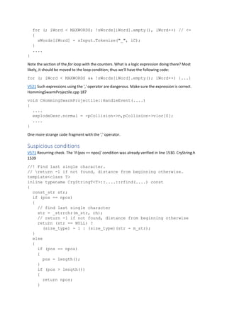 for (; iWord < MAXWORDS; !sWords[iWord].empty(), iWord++) // <=
{
sWords[iWord] = sInput.Tokenize("_", iC);
}
....
}
Note the section of the for loop with the counters. What is a logic expression doing there? Most
likely, it should be moved to the loop condition; thus we'll have the following code:
for (; iWord < MAXWORDS && !sWords[iWord].empty(); iWord++) {...}
V521 Such expressions using the ',' operator are dangerous. Make sure the expression is correct.
HommingSwarmProjectile.cpp 187
void CHommingSwarmProjectile::HandleEvent(....)
{
....
explodeDesc.normal = -pCollision->n,pCollision->vloc[0];
....
}
One more strange code fragment with the ',' operator.
Suspicious conditions
V571 Recurring check. The 'if (pos == npos)' condition was already verified in line 1530. CryString.h
1539
//! Find last single character.
// return -1 if not found, distance from beginning otherwise.
template<class T>
inline typename CryStringT<T>::....::rfind(....) const
{
const_str str;
if (pos == npos)
{
// find last single character
str = _strrchr(m_str, ch);
// return -1 if not found, distance from beginning otherwise
return (str == NULL) ?
(size_type) - 1 : (size_type)(str - m_str);
}
else
{
if (pos == npos)
{
pos = length();
}
if (pos > length())
{
return npos;
}
 