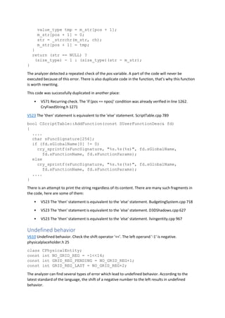 value_type tmp = m_str[pos + 1];
m_str[pos + 1] = 0;
str = _strrchr(m_str, ch);
m_str[pos + 1] = tmp;
}
return (str == NULL) ?
(size_type) - 1 : (size_type)(str - m_str);
}
The analyzer detected a repeated check of the pos variable. A part of the code will never be
executed because of this error. There is also duplicate code in the function, that's why this function
is worth rewriting.
This code was successfully duplicated in another place:
• V571 Recurring check. The 'if (pos == npos)' condition was already verified in line 1262.
CryFixedString.h 1271
V523 The 'then' statement is equivalent to the 'else' statement. ScriptTable.cpp 789
bool CScriptTable::AddFunction(const SUserFunctionDesc& fd)
{
....
char sFuncSignature[256];
if (fd.sGlobalName[0] != 0)
cry_sprintf(sFuncSignature, "%s.%s(%s)", fd.sGlobalName,
fd.sFunctionName, fd.sFunctionParams);
else
cry_sprintf(sFuncSignature, "%s.%s(%s)", fd.sGlobalName,
fd.sFunctionName, fd.sFunctionParams);
....
}
There is an attempt to print the string regardless of its content. There are many such fragments in
the code, here are some of them:
• V523 The 'then' statement is equivalent to the 'else' statement. BudgetingSystem.cpp 718
• V523 The 'then' statement is equivalent to the 'else' statement. D3DShadows.cpp 627
• V523 The 'then' statement is equivalent to the 'else' statement. livingentity.cpp 967
Undefined behavior
V610 Undefined behavior. Check the shift operator '<<'. The left operand '-1' is negative.
physicalplaceholder.h 25
class CPhysicalEntity;
const int NO_GRID_REG = -1<<14;
const int GRID_REG_PENDING = NO_GRID_REG+1;
const int GRID_REG_LAST = NO_GRID_REG+2;
The analyzer can find several types of error which lead to undefined behavior. According to the
latest standard of the language, the shift of a negative number to the left results in undefined
behavior.
 