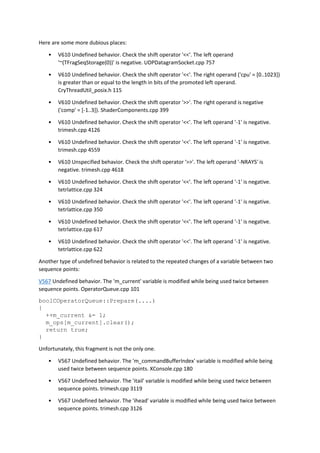 Here are some more dubious places:
• V610 Undefined behavior. Check the shift operator '<<'. The left operand
'~(TFragSeqStorage(0))' is negative. UDPDatagramSocket.cpp 757
• V610 Undefined behavior. Check the shift operator '<<'. The right operand ('cpu' = [0..1023])
is greater than or equal to the length in bits of the promoted left operand.
CryThreadUtil_posix.h 115
• V610 Undefined behavior. Check the shift operator '>>'. The right operand is negative
('comp' = [-1..3]). ShaderComponents.cpp 399
• V610 Undefined behavior. Check the shift operator '<<'. The left operand '-1' is negative.
trimesh.cpp 4126
• V610 Undefined behavior. Check the shift operator '<<'. The left operand '-1' is negative.
trimesh.cpp 4559
• V610 Unspecified behavior. Check the shift operator '>>'. The left operand '-NRAYS' is
negative. trimesh.cpp 4618
• V610 Undefined behavior. Check the shift operator '<<'. The left operand '-1' is negative.
tetrlattice.cpp 324
• V610 Undefined behavior. Check the shift operator '<<'. The left operand '-1' is negative.
tetrlattice.cpp 350
• V610 Undefined behavior. Check the shift operator '<<'. The left operand '-1' is negative.
tetrlattice.cpp 617
• V610 Undefined behavior. Check the shift operator '<<'. The left operand '-1' is negative.
tetrlattice.cpp 622
Another type of undefined behavior is related to the repeated changes of a variable between two
sequence points:
V567 Undefined behavior. The 'm_current' variable is modified while being used twice between
sequence points. OperatorQueue.cpp 101
boolCOperatorQueue::Prepare(....)
{
++m_current &= 1;
m_ops[m_current].clear();
return true;
}
Unfortunately, this fragment is not the only one.
• V567 Undefined behavior. The 'm_commandBufferIndex' variable is modified while being
used twice between sequence points. XConsole.cpp 180
• V567 Undefined behavior. The 'itail' variable is modified while being used twice between
sequence points. trimesh.cpp 3119
• V567 Undefined behavior. The 'ihead' variable is modified while being used twice between
sequence points. trimesh.cpp 3126
 