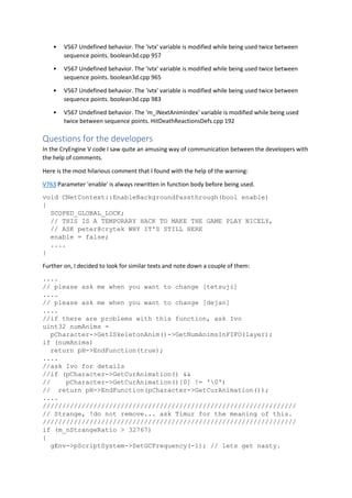 • V567 Undefined behavior. The 'ivtx' variable is modified while being used twice between
sequence points. boolean3d.cpp 957
• V567 Undefined behavior. The 'ivtx' variable is modified while being used twice between
sequence points. boolean3d.cpp 965
• V567 Undefined behavior. The 'ivtx' variable is modified while being used twice between
sequence points. boolean3d.cpp 983
• V567 Undefined behavior. The 'm_iNextAnimIndex' variable is modified while being used
twice between sequence points. HitDeathReactionsDefs.cpp 192
Questions for the developers
In the CryEngine V code I saw quite an amusing way of communication between the developers with
the help of comments.
Here is the most hilarious comment that I found with the help of the warning:
V763 Parameter 'enable' is always rewritten in function body before being used.
void CNetContext::EnableBackgroundPassthrough(bool enable)
{
SCOPED_GLOBAL_LOCK;
// THIS IS A TEMPORARY HACK TO MAKE THE GAME PLAY NICELY,
// ASK peter@crytek WHY IT'S STILL HERE
enable = false;
....
}
Further on, I decided to look for similar texts and note down a couple of them:
....
// please ask me when you want to change [tetsuji]
....
// please ask me when you want to change [dejan]
....
//if there are problems with this function, ask Ivo
uint32 numAnims =
pCharacter->GetISkeletonAnim()->GetNumAnimsInFIFO(layer);
if (numAnims)
return pH->EndFunction(true);
....
//ask Ivo for details
//if (pCharacter->GetCurAnimation() &&
// pCharacter->GetCurAnimation()[0] != '0')
// return pH->EndFunction(pCharacter->GetCurAnimation());
....
/////////////////////////////////////////////////////////////////
// Strange, !do not remove... ask Timur for the meaning of this.
/////////////////////////////////////////////////////////////////
if (m_nStrangeRatio > 32767)
{
gEnv->pScriptSystem->SetGCFrequency(-1); // lets get nasty.
 