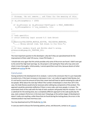 }
/////////////////////////////////////////////////////////////////
// Strange, !do not remove... ask Timur for the meaning of this.
/////////////////////////////////////////////////////////////////
if (m_nStrangeRatio > 1000)
{
if (m_pProcess && (m_pProcess->GetFlags() & PROC_3DENGINE))
m_nStrangeRatio += cry_random(1, 11);
}
/////////////////////////////////////////////////////////////////
....
// tank specific:
// avoid steering input around 0.5 (ask Anton)
....
CryWarning(VALIDATOR_MODULE_EDITOR, VALIDATOR_WARNING,
"....: Wrong edited item. Ask AlexL to fix this.");
....
// If this renders black ask McJohn what's wrong.
glGenerateMipmap(GL_TEXTURE_2D);
....
The most important question to the developers: why don't they use specialized tools for the
improvement of their code? Of course, I mean PVS-Studio. :)
I should note once again that this article provides only some of the errors we found. I didn't even get
to the end of the High level warnings. So, the project is still waiting for those who may come and
check it more thoroughly. Unfortunately, I cannot spend that much time, because dozens of other
projects are waiting for me.
Conclusion
Having worked on the development of an analyzer, I came to the conclusion that it is just impossible
to avoid errors, if the team increases or decreases in size. I am really not against Code Review, but
it's not hard to count the amount of time that a team lead will have to spend reviewing the code of
ten people. What about the next day? What if the number of developers is more than 10? In this
case, the Code Review would only be necessary when editing key components of the product. This
approach would be extremely ineffective if there is more code, and more people, in a team. The
automated check of the code with the help of static analyzers will greatly help the situation. It is not
a substitute for the existing tests, but a completely different approach to the code quality (by the
way, static analyzers find errors in the tests too). Fixing bugs at the earliest stages of development
doesn't really cost anything, unlike those that are found during the testing phase; the errors in the
released product may have enormous cost.
You may download and try PVS-Studio by this link.
In case you want to discuss the licensing options, prices, and discounts, contact us at support.
 