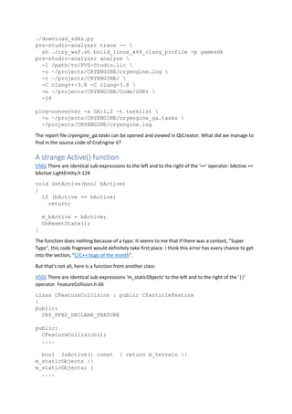 ./download_sdks.py
pvs-studio-analyzer trace -- 
sh ./cry_waf.sh build_linux_x64_clang_profile -p gamesdk
pvs-studio-analyzer analyze 
-l /path/to/PVS-Studio.lic 
-o ~/projects/CRYENGINE/cryengine.log 
-r ~/projects/CRYENGINE/ 
-C clang++-3.8 -C clang-3.8 
-e ~/projects/CRYENGINE/Code/SDKs 
-j4
plog-converter -a GA:1,2 -t tasklist 
-o ~/projects/CRYENGINE/cryengine_ga.tasks 
~/projects/CRYENGINE/cryengine.log
The report file cryengine_ga.tasks can be opened and viewed in QtCreator. What did we manage to
find in the source code of CryEngine V?
A strange Active() function
V501 There are identical sub-expressions to the left and to the right of the '==' operator: bActive ==
bActive LightEntity.h 124
void SetActive(bool bActive)
{
if (bActive == bActive)
return;
m_bActive = bActive;
OnResetState();
}
The function does nothing because of a typo. It seems to me that if there was a contest, "Super
Typo", this code fragment would definitely take first place. I think this error has every chance to get
into the section, "C/C++ bugs of the month".
But that's not all, here is a function from another class:
V501 There are identical sub-expressions 'm_staticObjects' to the left and to the right of the '||'
operator. FeatureCollision.h 66
class CFeatureCollision : public CParticleFeature
{
public:
CRY_PFX2_DECLARE_FEATURE
public:
CFeatureCollision();
....
bool IsActive() const { return m_terrain ||
m_staticObjects ||
m_staticObjects; }
....
 