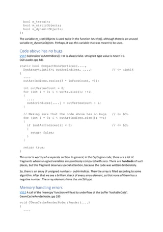 bool m_terrain;
bool m_staticObjects;
bool m_dynamicObjects;
};
The variable m_staticObjects is used twice in the function IsActive(), although there is an unused
variable m_dynamicObjects. Perhaps, it was this variable that was meant to be used.
Code above has no bugs
V547 Expression 'outArrIndices[i] < 0' is always false. Unsigned type value is never < 0.
CGFLoader.cpp 881
static bool CompactBoneVertices(....,
DynArray<uint16>& outArrIndices, ....) // <= uint16
{
....
outArrIndices.resize(3 * inFaceCount, -1);
int outVertexCount = 0;
for (int i = 0; i < verts.size(); ++i)
{
....
outArrIndices[....] = outVertexCount - 1;
}
// Making sure that the code above has no bugs // <= LOL
for (int i = 0; i < outArrIndices.size(); ++i)
{
if (outArrIndices[i] < 0) // <= LOL
{
return false;
}
}
return true;
}
This error is worthy of a separate section. In general, in the CryEngine code, there are a lot of
fragments where unsigned variables are pointlessly compared with zero. There are hundreds of such
places, but this fragment deserves special attention, because the code was written deliberately.
So, there is an array of unsigned numbers - outArrIndices. Then the array is filled according to some
algorithm. After that we see a brilliant check of every array element, so that none of them has a
negative number. The array elements have the uint16 type.
Memory handling errors
V512 A call of the 'memcpy' function will lead to underflow of the buffer 'hashableData'.
GeomCacheRenderNode.cpp 285
void CGeomCacheRenderNode::Render(....)
{
....
 