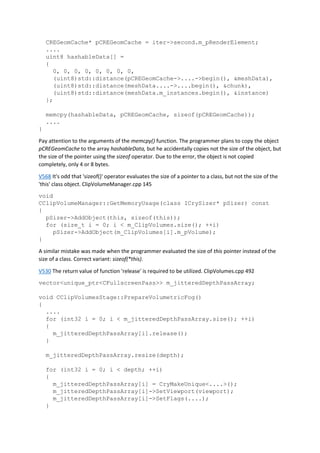 CREGeomCache* pCREGeomCache = iter->second.m_pRenderElement;
....
uint8 hashableData[] =
{
0, 0, 0, 0, 0, 0, 0, 0,
(uint8)std::distance(pCREGeomCache->....->begin(), &meshData),
(uint8)std::distance(meshData....->....begin(), &chunk),
(uint8)std::distance(meshData.m_instances.begin(), &instance)
};
memcpy(hashableData, pCREGeomCache, sizeof(pCREGeomCache));
....
}
Pay attention to the arguments of the memcpy() function. The programmer plans to copy the object
pCREGeomCache to the array hashableData, but he accidentally copies not the size of the object, but
the size of the pointer using the sizeof operator. Due to the error, the object is not copied
completely, only 4 or 8 bytes.
V568 It's odd that 'sizeof()' operator evaluates the size of a pointer to a class, but not the size of the
'this' class object. ClipVolumeManager.cpp 145
void
CClipVolumeManager::GetMemoryUsage(class ICrySizer* pSizer) const
{
pSizer->AddObject(this, sizeof(this));
for (size_t i = 0; i < m_ClipVolumes.size(); ++i)
pSizer->AddObject(m_ClipVolumes[i].m_pVolume);
}
A similar mistake was made when the programmer evaluated the size of this pointer instead of the
size of a class. Correct variant: sizeof(*this).
V530 The return value of function 'release' is required to be utilized. ClipVolumes.cpp 492
vector<unique_ptr<CFullscreenPass>> m_jitteredDepthPassArray;
void CClipVolumesStage::PrepareVolumetricFog()
{
....
for (int32 i = 0; i < m_jitteredDepthPassArray.size(); ++i)
{
m_jitteredDepthPassArray[i].release();
}
m_jitteredDepthPassArray.resize(depth);
for (int32 i = 0; i < depth; ++i)
{
m_jitteredDepthPassArray[i] = CryMakeUnique<....>();
m_jitteredDepthPassArray[i]->SetViewport(viewport);
m_jitteredDepthPassArray[i]->SetFlags(....);
}
 