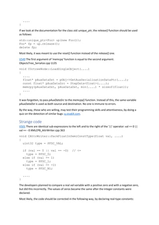 ....
}
If we look at the documentation for the class std::unique_ptr, the release() function should be used
as follows:
std::unique_ptr<Foo> up(new Foo());
Foo* fp = up.release();
delete fp;
Most likely, it was meant to use the reset() function instead of the release() one.
V549 The first argument of 'memcpy' function is equal to the second argument.
ObjectsTree_Serialize.cpp 1135
void COctreeNode::LoadSingleObject(....)
{
....
float* pAuxDataDst = pObj->GetAuxSerializationDataPtr(....);
const float* pAuxDataSrc = StepData<float>(....);
memcpy(pAuxDataDst, pAuxDataDst, min(....) * sizeof(float));
....
}
It was forgotten, to pass pAuxDataSrc to the memcpy() function. Instead of this, the same variable
pAuxDataDst is used as both source and destination. No one is immune to errors.
By the way, those who are willing, may test their programming skills and attentiveness, by doing a
quiz on the detection of similar bugs: q.viva64.com.
Strange code
V501 There are identical sub-expressions to the left and to the right of the '||' operator: val == 0 ||
val == - 0 XMLCPB_AttrWriter.cpp 363
void CAttrWriter::PackFloatInSemiConstType(float val, ....)
{
uint32 type = PFSC_VAL;
if (val == 0 || val == -0) // <=
type = PFSC_0;
else if (val == 1)
type = PFSC_1;
else if (val == -1)
type = PFSC_N1;
....
}
The developers planned to compare a real val variable with a positive zero and with a negative zero,
but did this incorrectly. The values of zeros became the same after the integer constants were
declared.
Most likely, the code should be corrected in the following way, by declaring real-type constants:
 
