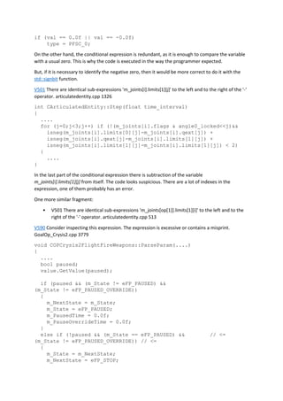 if (val == 0.0f || val == -0.0f)
type = PFSC_0;
On the other hand, the conditional expression is redundant, as it is enough to compare the variable
with a usual zero. This is why the code is executed in the way the programmer expected.
But, if it is necessary to identify the negative zero, then it would be more correct to do it with the
std::signbit function.
V501 There are identical sub-expressions 'm_joints[i].limits[1][j]' to the left and to the right of the '-'
operator. articulatedentity.cpp 1326
int CArticulatedEntity::Step(float time_interval)
{
....
for (j=0;j<3;j++) if (!(m_joints[i].flags & angle0_locked<<j)&&
isneg(m_joints[i].limits[0][j]-m_joints[i].qext[j]) +
isneg(m_joints[i].qext[j]-m_joints[i].limits[1][j]) +
isneg(m_joints[i].limits[1][j]-m_joints[i].limits[1][j]) < 2)
{
....
}
In the last part of the conditional expression there is subtraction of the variable
m_joints[i].limits[1][j] from itself. The code looks suspicious. There are a lot of indexes in the
expression, one of them probably has an error.
One more similar fragment:
• V501 There are identical sub-expressions 'm_joints[op[1]].limits[1][i]' to the left and to the
right of the '-' operator. articulatedentity.cpp 513
V590 Consider inspecting this expression. The expression is excessive or contains a misprint.
GoalOp_Crysis2.cpp 3779
void COPCrysis2FlightFireWeapons::ParseParam(....)
{
....
bool paused;
value.GetValue(paused);
if (paused && (m_State != eFP_PAUSED) &&
(m_State != eFP_PAUSED_OVERRIDE))
{
m_NextState = m_State;
m_State = eFP_PAUSED;
m_PausedTime = 0.0f;
m_PauseOverrideTime = 0.0f;
}
else if (!paused && (m_State == eFP_PAUSED) && // <=
(m_State != eFP_PAUSED_OVERRIDE)) // <=
{
m_State = m_NextState;
m_NextState = eFP_STOP;
 