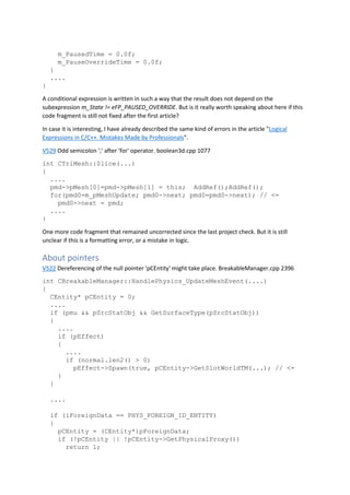 m_PausedTime = 0.0f;
m_PauseOverrideTime = 0.0f;
}
....
}
A conditional expression is written in such a way that the result does not depend on the
subexpression m_State != eFP_PAUSED_OVERRIDE. But is it really worth speaking about here if this
code fragment is still not fixed after the first article?
In case it is interesting, I have already described the same kind of errors in the article "Logical
Expressions in C/C++. Mistakes Made by Professionals".
V529 Odd semicolon ';' after 'for' operator. boolean3d.cpp 1077
int CTriMesh::Slice(...)
{
....
pmd->pMesh[0]=pmd->pMesh[1] = this; AddRef();AddRef();
for(pmd0=m_pMeshUpdate; pmd0->next; pmd0=pmd0->next); // <=
pmd0->next = pmd;
....
}
One more code fragment that remained uncorrected since the last project check. But it is still
unclear if this is a formatting error, or a mistake in logic.
About pointers
V522 Dereferencing of the null pointer 'pCEntity' might take place. BreakableManager.cpp 2396
int CBreakableManager::HandlePhysics_UpdateMeshEvent(....)
{
CEntity* pCEntity = 0;
....
if (pmu && pSrcStatObj && GetSurfaceType(pSrcStatObj))
{
....
if (pEffect)
{
....
if (normal.len2() > 0)
pEffect->Spawn(true, pCEntity->GetSlotWorldTM(...); // <=
}
}
....
if (iForeignData == PHYS_FOREIGN_ID_ENTITY)
{
pCEntity = (CEntity*)pForeignData;
if (!pCEntity || !pCEntity->GetPhysicalProxy())
return 1;
 