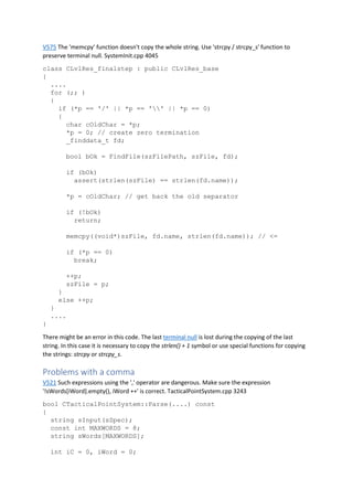 V575 The 'memcpy' function doesn't copy the whole string. Use 'strcpy / strcpy_s' function to
preserve terminal null. SystemInit.cpp 4045
class CLvlRes_finalstep : public CLvlRes_base
{
....
for (;; )
{
if (*p == '/' || *p == '' || *p == 0)
{
char cOldChar = *p;
*p = 0; // create zero termination
_finddata_t fd;
bool bOk = FindFile(szFilePath, szFile, fd);
if (bOk)
assert(strlen(szFile) == strlen(fd.name));
*p = cOldChar; // get back the old separator
if (!bOk)
return;
memcpy((void*)szFile, fd.name, strlen(fd.name)); // <=
if (*p == 0)
break;
++p;
szFile = p;
}
else ++p;
}
....
}
There might be an error in this code. The last terminal null is lost during the copying of the last
string. In this case it is necessary to copy the strlen() + 1 symbol or use special functions for copying
the strings: strcpy or strcpy_s.
Problems with a comma
V521 Such expressions using the ',' operator are dangerous. Make sure the expression
'!sWords[iWord].empty(), iWord ++' is correct. TacticalPointSystem.cpp 3243
bool CTacticalPointSystem::Parse(....) const
{
string sInput(sSpec);
const int MAXWORDS = 8;
string sWords[MAXWORDS];
int iC = 0, iWord = 0;
 
