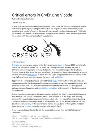 Critical errors in CryEngine V code
Author: Svyatoslav Razmyslov
Date: 04.04.2017
In May 2016, German game-development company Crytek made the, decision to upload the source
code of their game engine, 'CryEngine V' to GitHub. The project is in active development, which
leads to a large number of errors in the code. We have already checked the project with PVS-Studio
for Windows, and now we can also analyze it using PVS-Studio for Linux. There was enough material
for an article with the description of only crucial errors.
Introduction
CryEngine is a game engine created by the German company Crytek in the year 2002, and originally
used in the first-person shooter Far Cry. There are a lot of great games made on the basis of
different versions of CryEngine, by many studios who have licensed the engine: Far Cry, Crysis,
Entropia Universe, Blue Mars, Warface, Homefront: The Revolution, Sniper: Ghost Warrior, Armored
Warfare, Evolve and many others. In March 2016 the Crytek company announced the release of the
new CryEngine V, and soon after, posted the source code on GitHub.
To perform the source code analysis, we used the PVS-Studio for Linux. Now, it has become even
more convenient for the developers of cross-platform projects to track the quality of their code, with
one static analysis tool. The Linux version can be downloaded as an archive, or a package for a
package manager. You can set up the installation and update for the majority of distributions, using
our repository.
This article only covers the general analysis warnings, and only the "High" certainty level (there are
also "Medium" and "Low"). To be honest, I didn't even examine all of the "High" level warnings,
because there was already enough material for an article after even a quick look. I started working
on the article several times over a period of a few months, so I can say with certainty that the bugs
described here have living in the code for some months already. Some of the bugs that had been
found during the previous check of the project, also weren't fixed.
It was very easy to download and check the source code in Linux. Here is a list of all necessary
commands:
mkdir ~/projects && cd ~/projects
git clone https://github.com/CRYTEK/CRYENGINE.git
cd CRYENGINE/
git checkout main
chmod +x ./download_sdks.py
 