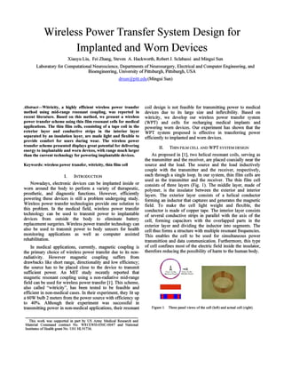 Wireless Power Transfer System Design for
Implanted and Wom Devices
Xiaoyu Liu, Fei Zhang, Steven A. Hackworth, Robert 1. Sclabassi and Mingui Sun
Laboratory for Computational Neuroscience, Departments ofNeurosurgery, Electrical and Computer Engineering, and
Bioengineering, University ofPittsburgh, Pittsburgh, USA
drsun@pitt.edu (Mingui Sun)
Abstract-Witricity, a highly efficient wireless power transfer
method using mid-range resonant coupling, was reported in
recent literature. Based on this method, we present a wireless
power transfer scheme using thin film resonant cells for medical
applications. The thin film cells, consisting of a tape coil in the
exterior layer and conductive strips in the interior layer
separated by an insulation layer, are made light and flexible to
provide comfort for users during wear. The wireless power
transfer scheme presented displays great potential for delivering
energy to implantable and worn devices, with range much larger
than the current technology for powering implantable devices.
Keywords: wireless power transfer, witricity, thin film cell
I. INTRODUCTION
Nowadays, electronic devices can be implanted inside or
worn around the body to perform a variety of therapeutic,
prosthetic, and diagnostic functions. However, efficiently
powering these devices is still a problem undergoing study.
Wireless power transfer technologies provide one solution to
this problem. In the medical field, wireless power transfer
technology can be used to transmit power to implantable
devices from outside the body to eliminate battery
replacement surgeries. Wireless power transfer technology can
also be used to transmit power to body sensors for health
monitoring applications as well as computer assisted
rehabilitation.
In medical applications, currently, magnetic coupling is
the primary choice of wireless power transfer due to its non-
radiativity. However magnetic coupling suffers from
drawbacks like short range, directionality and low efficiency;
the source has to be placed close to the device to transmit
sufficient power. An MIT study recently reported that
magnetic resonant coupling using a non-radiative mid-range
field can be used for wireless power transfer [1]. This scheme,
also called "witricity", has been tested to be feasible and
efficient in non-medical cases. In their experiment, they lit up
a 60W bulb 2 meters from the power source with efficiency up
to 40%. Although their experiment was successful in
transmitting power in non-medical applications, their resonant
This work was supported in part by US Army Medical Research and
Material Command contract No. W8IXWH-050C-0047 and National
Institutes ofHealth grant No. UOI HL91736.
coil design is not feasible for transmitting power to medical
devices due to its large size and inflexibility. Based on
witricity, we develop our wireless power transfer system
(WPT) and cells for recharging medical implants and
powering worn devices. Our experiment has shown that the
WPT system proposed is effective in transferring power
efficiently to implanted and worn devices.
II. THIN FILM CELL AND WPT SYSTEM DESIGN
As proposed in [1], two helical resonant coils, serving as
the transmitter and the receiver, are placed coaxially near the
source and the load. The source and the load inductively
couple with the transmitter and the receiver, respectively,
each through a single loop. In our system, thin film cells are
used as the transmitter and the receiver. The thin film cell
consists of three layers (Fig. 1). The middle layer, made of
polymer, is the insulator between the exterior and interior
layers. The exterior layer consists of a helical conductor
forming an inductor that captures and generates the magnetic
field. To make the cell light weight and flexible, the
conductor is made of copper tape. The interior layer consists
of several conductive strips in parallel with the axis of the
cell, forming capacitors with the overlapped parts in the
exterior layer and dividing the inductor into segments. The
cell thus forms a structure with multiple resonant frequencies.
This enables the cell to be used for simultaneous power
transmittion and data communication. Furthermore, this type
of cell confmes most of the electric field inside the insulator,
therefore reducing the possibility of harm to the human body.
-<{
VI("" ofthc
M idJk P.and
Figure I. Three panel views ofthe cell (left) and actual cell (right).
 
