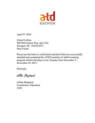 April 27, 2016
Cheryl Collins
900 Old Fashion Way Apt 1316
Newport, NC 28570-4537
Dear Faisal,
Please use the letter as verification and proof that you successfully
attended and completed the ATD Essentials of Adult Learning
program which took place every Tuesday from November 5 –
November 19, 2013.
Sincerely,
Lillian Shephard
Lillian Shephard
Coordinator, Education
ATD
 