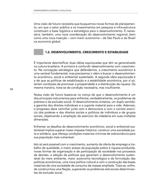 DESENVOLVIMENTO SUSTENTADO E JUSTIÇA SOCIAL




     Uma visão de futuro necessita que busquemos novas formas de planejamen-
     to, em que o setor público e os investimentos em pesquisa e infra-estrutura
     constituam a base logística e estratégica para o desenvolvimento. É neces-
     sária, também, uma nova coordenação do desenvolvimento regional, bem
     como uma nova inserção – com maior autonomia – de São Paulo e do Brasil
     na economia global.


                 1.2. Desenvolvimento, crescimento e estabiliDaDe


     É importante desmistificar duas idéias equivocadas que têm se generalizado
     na cultura brasileira. A primeira é confundir desenvolvimento com crescimen-
     to. Na concepção estratégica que defendemos, o crescimento econômico é
     uma variável fundamental, mas precisamos ir além e buscar o desenvolvimen-
     to econômico, social e ambiental sustentado. A segunda idéia equivocada é
     a de que as políticas de estabilização e a estabilidade econômica, por si só,
     teriam condições de promover a prosperidade e a distribuição da riqueza. Da
     mesma maneira, trata-se de condição necessária, mas insuficiente.
10

     Nossa visão de futuro baseia-se na crença de que o desenvolvimento é um
     dos principais instrumentos para enfrentar, verdadeiramente, os problemas da
     pobreza e da exclusão social. O desenvolvimento sintetiza, um duplo sentido:
     a garantia dos direitos individuais e o suporte material para a vida. Ademais,
     o progresso deve caminhar junto com a democracia e com o correto exercí-
     cio dos poderes e dos direitos sociais e políticos de indivíduos e de grupos
     sociais, objetivando a ampliação do exercício da cidadania em suas múltiplas
     dimensões.

     Enfrentar os desafios do desenvolvimento econômico, social e ambiental sus-
     tentável implica superar nosso impasse histórico: construir uma sociedade jus-
     ta e solidária, que ofereça condições materiais mínimas de sobrevivência para
     sua população mais vulnerável.

     Isto só será possível com o crescimento, aumento da oferta de emprego e tra-
     balho de qualidade, o maior acesso da população pobre à riqueza produzida,
     novas formas de organização e de participação da sociedade nos processos
     de decisão, a adoção de políticas que garantam o desenvolvimento susten-
     tável do meio ambiente, maior autonomia tecnológica e da formulação das
     políticas econômicas, uma nova política cultural e com a construção das bases
     materiais de uma sociedade de consumo de massas ampliada. Trata-se, enfim,
     de construirmos uma Nação, superando os problemas estruturais determinan-
     tes da exclusão social.
 