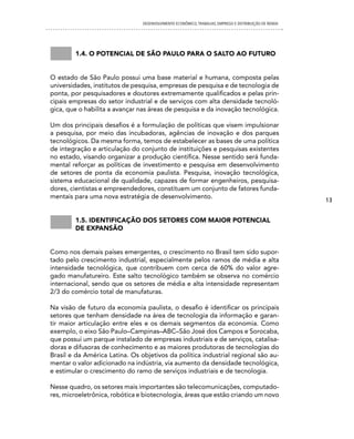 DESENVOLVIMENTO ECONôMICO, TRAbALhO, EMPREgO E DISTRIbUIÇÃO DE RENDA




        1.4. o potencial De são paulo para o salto ao futuro


O estado de São Paulo possui uma base material e humana, composta pelas
universidades, institutos de pesquisa, empresas de pesquisa e de tecnologia de
ponta, por pesquisadores e doutores extremamente qualificados e pelas prin-
cipais empresas do setor industrial e de serviços com alta densidade tecnoló-
gica, que o habilita a avançar nas áreas de pesquisa e da inovação tecnológica.

Um dos principais desafios é a formulação de políticas que visem impulsionar
a pesquisa, por meio das incubadoras, agências de inovação e dos parques
tecnológicos. Da mesma forma, temos de estabelecer as bases de uma política
de integração e articulação do conjunto de instituições e pesquisas existentes
no estado, visando organizar a produção científica. Nesse sentido será funda-
mental reforçar as políticas de investimento e pesquisa em desenvolvimento
de setores de ponta da economia paulista. Pesquisa, inovação tecnológica,
sistema educacional de qualidade, capazes de formar engenheiros, pesquisa-
dores, cientistas e empreendedores, constituem um conjunto de fatores funda-
mentais para uma nova estratégia de desenvolvimento.
                                                                                                       13


        1.5. iDentificação Dos setores com maior potencial
        De expansão


Como nos demais países emergentes, o crescimento no Brasil tem sido supor-
tado pelo crescimento industrial, especialmente pelos ramos de média e alta
intensidade tecnológica, que contribuem com cerca de 60% do valor agre-
gado manufatureiro. Este salto tecnológico também se observa no comércio
internacional, sendo que os setores de média e alta intensidade representam
2/3 do comércio total de manufaturas.

Na visão de futuro da economia paulista, o desafio é identificar os principais
setores que tenham densidade na área de tecnologia da informação e garan-
tir maior articulação entre eles e os demais segmentos da economia. Como
exemplo, o eixo São Paulo–Campinas–ABC–São José dos Campos e Sorocaba,
que possui um parque instalado de empresas industriais e de serviços, catalisa-
doras e difusoras de conhecimento e as maiores produtoras de tecnologias do
Brasil e da América Latina. Os objetivos da política industrial regional são au-
mentar o valor adicionado na indústria, via aumento da densidade tecnológica,
e estimular o crescimento do ramo de serviços industriais e de tecnologia.

Nesse quadro, os setores mais importantes são telecomunicações, computado-
res, microeletrônica, robótica e biotecnologia, áreas que estão criando um novo
 