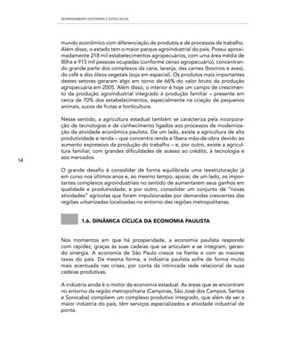 DESENVOLVIMENTO SUSTENTADO E JUSTIÇA SOCIAL




     mundo econômico com diferenciação de produtos e de processos de trabalho.
     Além disso, o estado tem o maior parque agroindustrial do país. Possui aproxi-
     madamente 218 mil estabelecimentos agropecuários, com uma área média de
     80ha e 915 mil pessoas ocupadas (conforme censo agropecuário), concentran-
     do grande parte dos complexos da cana, laranja, das carnes (bovinos e aves),
     do café e dos óleos vegetais (soja em especial). Os produtos mais importantes
     destes setores geraram algo em torno de 66% do valor bruto da produção
     agropecuária em 2005. Além disso, o interior é hoje um campo de crescimen-
     to da produção agroindustrial integrado à produção familiar – presente em
     cerca de 70% dos estabelecimentos, especialmente na criação de pequenos
     animais, sucos de frutas e horticultura.

     Nesse sentido, a agricultura estadual também se caracteriza pela incorpora-
     ção de tecnologias e de conhecimento ligados aos processos de moderniza-
     ção da atividade econômica paulista. De um lado, existe a agricultura de alta
     produtividade e renda – que concentra renda e libera mão-de-obra devido ao
     aumento expressivo da produção do trabalho – e, por outro, existe a agricul-
     tura familiar, com grandes dificuldades de acesso ao crédito, à tecnologia e
     aos mercados.
14

     O grande desafio é consolidar de forma equilibrada uma reestruturação já
     em curso nos últimos anos e, ao mesmo tempo, apoiar, de um lado, os impor-
     tantes complexos agroindustriais no sentido de aumentarem seus ganhos em
     qualidade e produtividade, e por outro, consolidar um conjunto de “novas
     atividades” agrícolas que foram impulsionadas por demandas crescentes das
     regiões urbanizadas localizadas no entorno das regiões metropolitanas.


                 1.6. Dinâmica cíclica Da economia paulista


     Nos momentos em que há prosperidade, a economia paulista responde
     com rapidez, graças às suas cadeias que se articulam e se integram, geran-
     do sinergia. A economia de São Paulo cresce na frente e com as maiores
     taxas do país. Da mesma forma, a indústria paulista sofre de forma muito
     mais acentuada nas crises, por conta da intrincada rede relacional de suas
     cadeias produtivas.

     A indústria ainda é o motor da economia estadual. As áreas que se encontram
     no entorno da região metropolitana (Campinas, São José dos Campos, Santos
     e Sorocaba) compõem um complexo produtivo integrado, que além de ser a
     maior indústria do país, têm serviços especializados e atividade industrial de
     ponta.
 
