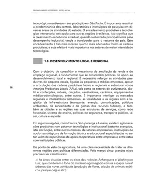 DESENVOLVIMENTO SUSTENTADO E JUSTIÇA SOCIAL




     tecnológico mantivessem sua produção em São Paulo. É importante ressaltar
     a predominância dos centros, laboratórios e instituições de pesquisa em di-
     versas áreas de atividades do estado. O encadeamento produtivo e tecnoló-
     gico intersetorial extrapola para outras regiões brasileiras. Isto significa que
     o crescimento econômico estadual, quando sustentado principalmente pelo
     desempenho industrial, tende a transbordar para o restante do país. Este
     encadeamento é tão mais intenso quanto mais adensadas forem as cadeias
     produtivas; e este efeito é mais importante nos setores de maior intensidade
     tecnológica.


                 1.8. Desenvolvimento local e regional


     Com o objetivo de consolidar o mecanismo de ampliação da renda e do
     emprego regional, é fundamental que se consolidem políticas de apoio ao
     desenvolvimento local e regional. É necessário reforçar as atividades pro-
     dutivas de pequena escala, ligadas às pequenas e médias empresas, apoiar
     a articulação das cadeias produtivas locais e regionais e estruturar novos
16   Arranjos Produtivos Locais (APLs), tais como os setores de ourivessaria, têx-
     til e confecções, móveis, calçados, ventiladores, cerâmica, equipamentos
     médico-odontológicos, entre outros. É importante interligar os mercados
     regionais e intercâmbios comerciais, as localidades e as regiões com a lo-
     gística da infra-estrutura (transporte, energia, comunicações, políticas
     ambientais, de saneamento e de gestão dos recursos hídricos), e tam-
     bém as cidades e as regiões nas suas estruturas de serviços, como rede
     hospitalar, sistema de ensino, políticas de segurança, transporte público, la-
     zer, cultura e esporte.

     Em algumas regiões, como Franca, Votuporanga e Limeira, existem aglomera-
     ções produtivas num patamar tecnológico e institucional bastante avançado,
     isto em função, entre outros motivos, de setores empresariais, instituições de
     apoio tecnológico e de formação técnica e educacional especializadas no se-
     tor, além de experiências de ações cooperativas entre empresas e entre estas
     com instituições públicas.

     Do ponto de vista da agricultura, há uma clara necessidade de tratar as dife-
     rentes regiões com políticas diferenciadas. Pelo menos cinco grandes eixos
     precisam ser identificados:
       a) As áreas situadas entre os eixos das rodovias Anhanguera e Washington
       Luiz, que combinam o forte do moderno agronegócio com os espaços rurais/
       urbanos das novas atividades (produção de flores, criação de animais exóti-
       cos, pesque-pague etc.).
 