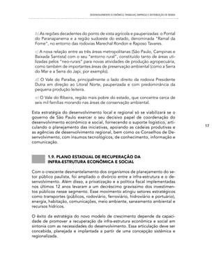 DESENVOLVIMENTO ECONôMICO, TRAbALhO, EMPREgO E DISTRIbUIÇÃO DE RENDA




 b) As regiões decadentes do ponto de vista agrícola e pauperizadas: o Pontal
 do Paranapanema e a região sudoeste do estado, denominada “Ramal da
 Fome”, no entorno das rodovias Marechal Rondon e Raposo Tavares.
 c) A nova relação entre as três áreas metropolitanas (São Paulo, Campinas e
 Baixada Santista) com o seu “entorno rural”, constituído tanto de áreas uti-
 lizadas pelos “neo-rurais” para novas atividades de produção agropecuária,
 como também de importantes áreas de preservação ambiental (como a Serra
 do Mar e a Serra do Japi, por exemplo).
 d) O Vale do Paraíba, principalmente o lado direito da rodovia Presidente
 Dutra em direção ao Litoral Norte, pauperizada e com predominância da
 pequena produção leiteira.
 e) O Vale do Ribeira, região mais pobre do estado, que concentra cerca de
 seis mil famílias morando nas áreas de conservação ambiental.

Esta estratégia do desenvolvimento local e regional só se viabilizará se o
governo de São Paulo exercer o seu decisivo papel de coordenação do
desenvolvimento econômico e social, fornecendo o suporte logístico, arti-
culando o planejamento das iniciativas, apoiando as cadeias produtivas e                              17
as agências de desenvolvimento regional, bem como os Conselhos de De-
senvolvimento, com insumos tecnológicos, de conhecimento, informação e
comunicação.


        1.9. plano estaDual De recuperação Da
        infra-estrutura econômica e social

Com o crescente desmantelamento dos organismos de planejamento do se-
tor público paulista, foi ampliado o divórcio entre a infra-estrutura e o de-
senvolvimento. Além disso, a privatização e a política fiscal implementadas
nos últimos 12 anos levaram a um decréscimo gravíssimo dos investimen-
tos públicos nesse segmento. Esse movimento atingiu setores estratégicos
como transportes (públicos, rodoviário, ferroviário, hidroviário e portuário),
energia, habitação, comunicações, meio ambiente, saneamento ambiental e
recursos hídricos.

O êxito da estratégia do novo modelo de crescimento depende da capaci-
dade de promover a recuperação da infra-estrutura econômica e social em
sintonia com as necessidades do desenvolvimento. Essa articulação deve ser
concebida, planejada e implantada a partir de uma concepção sistêmica e
regionalizada.
 
