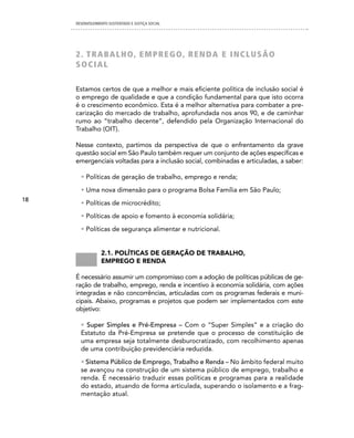 DESENVOLVIMENTO SUSTENTADO E JUSTIÇA SOCIAL




     2 . T R A B A L H O, e M P R e G O, R e n dA e i n c L U S Ã O
     SOciAL

     Estamos certos de que a melhor e mais eficiente política de inclusão social é
     o emprego de qualidade e que a condição fundamental para que isto ocorra
     é o crescimento econômico. Esta é a melhor alternativa para combater a pre-
     carização do mercado de trabalho, aprofundada nos anos 90, e de caminhar
     rumo ao “trabalho decente”, defendido pela Organização Internacional do
     Trabalho (OIT).

     Nesse contexto, partimos da perspectiva de que o enfrentamento da grave
     questão social em São Paulo também requer um conjunto de ações específicas e
     emergenciais voltadas para a inclusão social, combinadas e articuladas, a saber:

       • Políticas de geração de trabalho, emprego e renda;
       • Uma nova dimensão para o programa Bolsa Família em São Paulo;
18
       • Políticas de microcrédito;
       • Políticas de apoio e fomento à economia solidária;
       • Políticas de segurança alimentar e nutricional.


                 2.1. políticas De geração De trabalho,
                 emprego e renDa

     É necessário assumir um compromisso com a adoção de políticas públicas de ge-
     ração de trabalho, emprego, renda e incentivo à economia solidária, com ações
     integradas e não concorrências, articuladas com os programas federais e muni-
     cipais. Abaixo, programas e projetos que podem ser implementados com este
     objetivo:

       • Super Simples e Pré-Empresa – Com o “Super Simples” e a criação do
       Estatuto da Pré-Empresa se pretende que o processo de constituição de
       uma empresa seja totalmente desburocratizado, com recolhimento apenas
       de uma contribuição previdenciária reduzida.
       • Sistema Público de Emprego, Trabalho e Renda – No âmbito federal muito
       se avançou na construção de um sistema público de emprego, trabalho e
       renda. É necessário traduzir essas políticas e programas para a realidade
       do estado, atuando de forma articulada, superando o isolamento e a frag-
       mentação atual.
 
