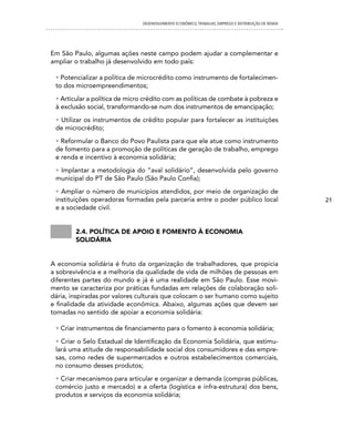 DESENVOLVIMENTO ECONôMICO, TRAbALhO, EMPREgO E DISTRIbUIÇÃO DE RENDA




Em São Paulo, algumas ações neste campo podem ajudar a complementar e
ampliar o trabalho já desenvolvido em todo país:

 • Potencializar a política de microcrédito como instrumento de fortalecimen-
 to dos microempreendimentos;

 • Articular a política de micro crédito com as políticas de combate à pobreza e
 à exclusão social, transformando-se num dos instrumentos de emancipação;

 • Utilizar os instrumentos de crédito popular para fortalecer as instituições
 de microcrédito;

 • Reformular o Banco do Povo Paulista para que ele atue como instrumento
 de fomento para a promoção de políticas de geração de trabalho, emprego
 e renda e incentivo à economia solidária;

 • Implantar a metodologia do “aval solidário”, desenvolvida pelo governo
 municipal do PT de São Paulo (São Paulo Confia);

 • Ampliar o número de municípios atendidos, por meio de organização de
 instituições operadoras formadas pela parceria entre o poder público local                           21
 e a sociedade civil.


        2.4. política De apoio e fomento à economia
        soliDária


A economia solidária é fruto da organização de trabalhadores, que propicia
a sobrevivência e a melhoria da qualidade de vida de milhões de pessoas em
diferentes partes do mundo e já é uma realidade em São Paulo. Esse movi-
mento se caracteriza por práticas fundadas em relações de colaboração soli-
dária, inspiradas por valores culturais que colocam o ser humano como sujeito
e finalidade da atividade econômica. Abaixo, algumas ações que devem ser
tomadas no sentido de apoiar a economia solidária:

 • Criar instrumentos de financiamento para o fomento à economia solidária;

 • Criar o Selo Estadual de Identificação da Economia Solidária, que estimu-
 lará uma atitude de responsabilidade social dos consumidores e das empre-
 sas, como redes de supermercados e outros estabelecimentos comerciais,
 no consumo desses produtos;

 • Criar mecanismos para articular e organizar a demanda (compras públicas,
 comércio justo e mercado) e a oferta (logística e infra-estrutura) dos bens,
 produtos e serviços da economia solidária;
 