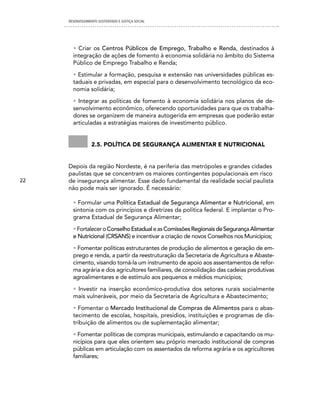 DESENVOLVIMENTO SUSTENTADO E JUSTIÇA SOCIAL




       • Criar os Centros Públicos de Emprego, Trabalho e Renda, destinados à
       integração de ações de fomento à economia solidária no âmbito do Sistema
       Público de Emprego Trabalho e Renda;

       • Estimular a formação, pesquisa e extensão nas universidades públicas es-
       taduais e privadas, em especial para o desenvolvimento tecnológico da eco-
       nomia solidária;

       • Integrar as políticas de fomento à economia solidária nos planos de de-
       senvolvimento econômico, oferecendo oportunidades para que os trabalha-
       dores se organizem de maneira autogerida em empresas que poderão estar
       articuladas a estratégias maiores de investimento público.


                 2.5. política De segurança alimentar e nutricional


     Depois da região Nordeste, é na periferia das metrópoles e grandes cidades
     paulistas que se concentram os maiores contingentes populacionais em risco
22   de insegurança alimentar. Esse dado fundamental da realidade social paulista
     não pode mais ser ignorado. É necessário:

       • Formular uma Política Estadual de Segurança Alimentar e Nutricional, em
       sintonia com os princípios e diretrizes da política federal. E implantar o Pro-
       grama Estadual de Segurança Alimentar;

       • Fortalecer o Conselho Estadual e as Comissões Regionais de Segurança Alimentar
       e Nutricional (CRSANS) e incentivar a criação de novos Conselhos nos Municípios;

       • Fomentar políticas estruturantes de produção de alimentos e geração de em-
       prego e renda, a partir da reestruturação da Secretaria de Agricultura e Abaste-
       cimento, visando torná-la um instrumento de apoio aos assentamentos de refor-
       ma agrária e dos agricultores familiares, de consolidação das cadeias produtivas
       agroalimentares e de estímulo aos pequenos e médios municípios;

       • Investir na inserção econômico-produtiva dos setores rurais socialmente
       mais vulneráveis, por meio da Secretaria de Agricultura e Abastecimento;

       • Fomentar o Mercado Institucional de Compras de Alimentos para o abas-
       tecimento de escolas, hospitais, presídios, instituições e programas de dis-
       tribuição de alimentos ou de suplementação alimentar;

       • Fomentar políticas de compras municipais, estimulando e capacitando os mu-
       nicípios para que eles orientem seu próprio mercado institucional de compras
       públicas em articulação com os assentados da reforma agrária e os agricultores
       familiares;
 