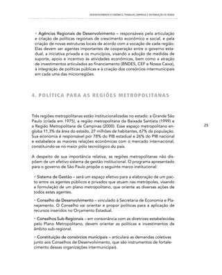 DESENVOLVIMENTO ECONôMICO, TRAbALhO, EMPREgO E DISTRIbUIÇÃO DE RENDA




 • Agências Regionais de Desenvolvimento – responsáveis pela articulação
 e criação de políticas regionais de crescimento econômico e social, e pela
 criação de novas estruturas locais de acordo com a vocação de cada região.
 Elas devem ser agentes importantes de cooperação entre o governo esta-
 dual, a iniciativa privada e os municípios, visando a adoção de medidas de
 suporte, apoio e incentivo às atividades econômicas, bem como a atração
 de investimentos articulados ao financiamento (BNDES, CEF e Nossa Caixa),
 à integração de políticas públicas e à criação dos consórcios intermunicipais
 em cada uma das microrregiões.




4 . P O L Í T i c A PA R A A S R e G i Õ e S M e T R O P O L i TA n A S


Três regiões metropolitanas estão institucionalizadas no estado: a Grande São
Paulo (criada em 1975), a região metropolitana da Baixada Santista (1999) e
a Região Metropolitana de Campinas (2000). Esse espaço metropolitano en-                              25
globa 11,3% da área do estado, 27 milhões de habitantes, 67% da população.
Sua economia é responsável por 78% do PIB estadual e 26% do PIB nacional
e estabelece as maiores relações econômicas com o mercado internacional,
constituindo-se no maior pólo tecnológico do país.

A despeito de sua importância relativa, as regiões metropolitanas não dis-
põem de um efetivo sistema de gestão institucional. O programa apresentado
para o governo de São Paulo propõe o seguinte marco institucional:

 • Sistema de Gestão – será um espaço efetivo para a elaboração de um pac-
 to entre os agentes públicos e privados que atuam nas metrópoles, visando
 a formulação de um plano metropolitano, que oriente as diversas ações de
 todos estes agentes.

 • Conselho de Desenvolvimento – vinculado à Secretaria de Economia e Pla-
 nejamento. O Conselho vai orientar e propor políticas para a aplicação de
 recursos inseridos no Orçamento Estadual.

 • Conselhos Sub-Regionais – em consonância com as diretrizes estabelecidas
 pelo Plano Metropolitano, devem orientar as políticas e investimentos de
 âmbito sub-regional.

 • Constituição de consórcios municipais – articulará as demandas coletivas
 junto aos Conselhos de Desenvolvimento, que são instrumentos de fortale-
 cimento dessas organizações intermunicipais.
 