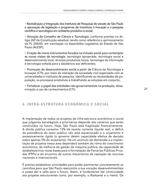 DESENVOLVIMENTO ECONôMICO, TRAbALhO, EMPREgO E DISTRIbUIÇÃO DE RENDA




 • Revitalização e Integração dos Institutos de Pesquisas do estado de São Paulo
 e aprovação de legislação e programas de incentivos à inovação e a pesquisa
 científica e tecnológica em ambiente produtivo e social;
 • Ativação do Conselho de Ciência e Tecnologia, conforme previsto no Ar-
 tigo 269 da Constituição estadual, tendo como referência o aprimoramento
 do PL 244/05, em tramitação na Assembléia Legislativa do Estado de São
 Paulo (ALESP);
 • Criação de novos instrumentos focados na inclusão social para contemplar
 as novas visões de tecnologia: tecnologia apropriada, tecnologia social e
 desenvolvimento local, arranjos produtivos locais, tecnologia da informação
 e tecnologia voltada para a assistência aos deficientes;
 • Promoção do desenvolvimento social a partir da Ciência da Tecnologia e
 Inovação (CTI), por meio da interação da sociedade civil organizada com as
 universidades e institutos de pesquisa, identificando as necessidades da po-
 pulação, os processos produtivos e trabalhando as soluções em conjunto;
 • Fortalecer o papel das entidades não-governamentais na produção, disse-
 minação e uso de conhecimentos (CTI).                                                                27




6 . i n F R A -eS T R U T U R A e cOn ÔM icA e SO ciAL


A implantação de todos os projetos de infra-estrutura econômica e social
que julgamos estratégicos e prioritários depende dos cenários que serão
construídos no futuro. Hoje, São Paulo está fragilizado financeiramente.
A dívida pública consome 13% da receita corrente líquida real, o déficit
da previdência do setor público não está equacionado e o orçamento é
excessivamente rígido (o governo detém capacidade efetiva de decisão
sobre apenas 5% do orçamento). Há um acúmulo de demandas e a implan-
tação de projetos nessa área dependerá também do ritmo do crescimento
econômico, da melhoria da gestão da máquina pública, da capacidade de
estabelecermos novas bases para a formatação de Parcerias Públicas Priva-
das (PPPs) e do encontro de outros mecanismos de captação de recursos
nacionais e internacionais.

É preciso estabelecer prioridades para poder pavimentar concretamente os
caminhos para que São Paulo reencontre a sua vocação desenvolvimentista
e possa dar o salto para o futuro. Assim, é fundamental dar continuidade
aos projetos estruturantes como, por exemplo, o Rodoanel e o metrô. Os
 