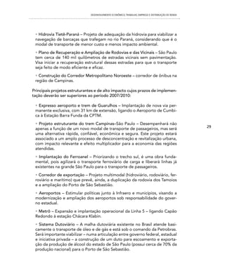 DESENVOLVIMENTO ECONôMICO, TRAbALhO, EMPREgO E DISTRIbUIÇÃO DE RENDA




 • Hidrovia Tietê-Paraná – Projeto de adequação da hidrovia para viabilizar a
 navegação de barcaças que trafegam no rio Paraná, considerando que é o
 modal de transporte de menor custo e menos impacto ambiental.
 • Plano de Recuperação e Ampliação de Rodovias e das Vicinais – São Paulo
 tem cerca de 140 mil quilômetros de estradas vicinais sem pavimentação.
 Visa iniciar a recuperação estrutural dessas estradas para que o transporte
 seja feito de modo eficiente e eficaz.
 • Construção do Corredor Metropolitano Noroeste – corredor de ônibus na
 região de Campinas.

Principais projetos estruturantes e de alto impacto cujos prazos de implemen-
tação deverão ser superiores ao período 2007/2010:

 • Expresso aeroporto e trem de Guarulhos – Implantação de nova via per-
 manente exclusiva, com 31 km de extensão, ligando o Aeroporto de Cumbi-
 ca à Estação Barra Funda da CPTM.
 • Projeto estruturante do trem Campinas–São Paulo – Desempenhará não
                                                                                                      29
 apenas a função de um novo modal de transporte de passageiros, mas será
 uma alternativa rápida, confiável, econômica e segura. Este projeto estará
 associado a um amplo processo de desconcentração e revitalização urbana,
 com impacto relevante e efeito multiplicador para a economia das regiões
 atendidas.
 • Implantação do Ferroanel – Priorizando o trecho sul, é uma obra funda-
 mental, pois agilizará o transporte ferroviário de carga e liberará linhas já
 existentes na grande São Paulo para o transporte de passageiros.
 • Corredor de exportação – Projeto multimodal (hidroviário, rodoviário, fer-
 roviário e marítimo) que prevê, ainda, a duplicação da rodovia dos Tamoios
 e a ampliação do Porto de São Sebastião.
 • Aeroportos – Estimular políticas junto à Infraero e municípios, visando a
 modernização e ampliação dos aeroportos sob responsabilidade do gover-
 no estadual.
 • Metrô – Expansão e implantação operacional da Linha 5 – ligando Capão
 Redondo à estação Chácara Klabin.
 • Sistema Dutoviário – A malha dutoviária existente no Brasil atende basi-
 camente o transporte de óleo e de gás e está sob o comando da Petrobras.
 Será importante viabilizar – numa articulação entre governo federal, estadual
 e iniciativa privada – a construção de um duto para escoamento e exporta-
 ção da produção de álcool do estado de São Paulo (possui cerca de 70% da
 produção nacional) para o Porto de São Sebastião.
 