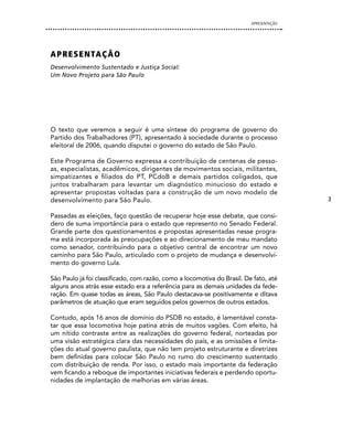 APRESENTAÇÃO




A P R e S e n TA Ç Ã O
Desenvolvimento Sustentado e Justiça Social:
Um Novo Projeto para São Paulo




O texto que veremos a seguir é uma síntese do programa de governo do
Partido dos Trabalhadores (PT), apresentado à sociedade durante o processo
eleitoral de 2006, quando disputei o governo do estado de São Paulo.

Este Programa de Governo expressa a contribuição de centenas de pesso-
as, especialistas, acadêmicos, dirigentes de movimentos sociais, militantes,
simpatizantes e filiados do PT, PCdoB e demais partidos coligados, que
juntos trabalharam para levantar um diagnóstico minucioso do estado e
apresentar propostas voltadas para a construção de um novo modelo de
desenvolvimento para São Paulo.                                                         3

Passadas as eleições, faço questão de recuperar hoje esse debate, que consi-
dero de suma importância para o estado que represento no Senado Federal.
Grande parte dos questionamentos e propostas apresentadas nesse progra-
ma está incorporada às preocupações e ao direcionamento de meu mandato
como senador, contribuindo para o objetivo central de encontrar um novo
caminho para São Paulo, articulado com o projeto de mudança e desenvolvi-
mento do governo Lula.

São Paulo já foi classificado, com razão, como a locomotiva do Brasil. De fato, até
alguns anos atrás esse estado era a referência para as demais unidades da fede-
ração. Em quase todas as áreas, São Paulo destacava-se positivamente e ditava
parâmetros de atuação que eram seguidos pelos governos de outros estados.

Contudo, após 16 anos de domínio do PSDB no estado, é lamentável consta-
tar que essa locomotiva hoje patina atrás de muitos vagões. Com efeito, há
um nítido contraste entre as realizações do governo federal, norteadas por
uma visão estratégica clara das necessidades do país, e as omissões e limita-
ções do atual governo paulista, que não tem projeto estruturante e diretrizes
bem definidas para colocar São Paulo no rumo do crescimento sustentado
com distribuição de renda. Por isso, o estado mais importante da federação
vem ficando a reboque de importantes iniciativas federais e perdendo oportu-
nidades de implantação de melhorias em várias áreas.
 