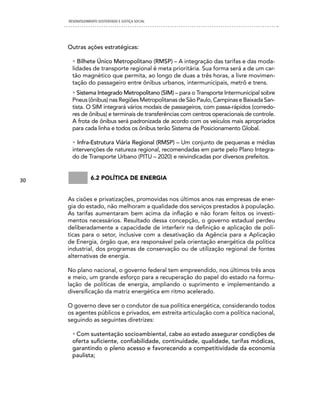 DESENVOLVIMENTO SUSTENTADO E JUSTIÇA SOCIAL




     Outras ações estratégicas:

       • Bilhete Único Metropolitano (RMSP) – A integração das tarifas e das moda-
       lidades de transporte regional é meta prioritária. Sua forma será a de um car-
       tão magnético que permita, ao longo de duas a três horas, a livre movimen-
       tação do passageiro entre ônibus urbanos, intermunicipais, metrô e trens.
       • Sistema Integrado Metropolitano (SIM) – para o Transporte Intermunicipal sobre
       Pneus (ônibus) nas Regiões Metropolitanas de São Paulo, Campinas e Baixada San-
       tista. O SIM integrará vários modais de passageiros, com passa-rápidos (corredo-
       res de ônibus) e terminais de transferências com centros operacionais de controle.
       A frota de ônibus será padronizada de acordo com os veículos mais apropriados
       para cada linha e todos os ônibus terão Sistema de Posicionamento Global.

       • Infra-Estrutura Viária Regional (RMSP) – Um conjunto de pequenas e médias
       intervenções de natureza regional, recomendadas em parte pelo Plano Integra-
       do de Transporte Urbano (PITU – 2020) e reivindicadas por diversos prefeitos.



30               6.2 política De energia


     As cisões e privatizações, promovidas nos últimos anos nas empresas de ener-
     gia do estado, não melhoram a qualidade dos serviços prestados à população.
     As tarifas aumentaram bem acima da inflação e não foram feitos os investi-
     mentos necessários. Resultado dessa concepção, o governo estadual perdeu
     deliberadamente a capacidade de interferir na definição e aplicação de polí-
     ticas para o setor, inclusive com a desativação da Agência para a Aplicação
     de Energia, órgão que, era responsável pela orientação energética da política
     industrial, dos programas de conservação ou de utilização regional de fontes
     alternativas de energia.

     No plano nacional, o governo federal tem empreendido, nos últimos três anos
     e meio, um grande esforço para a recuperação do papel do estado na formu-
     lação de políticas de energia, ampliando o suprimento e implementando a
     diversificação da matriz energética em ritmo acelerado.

     O governo deve ser o condutor de sua política energética, considerando todos
     os agentes públicos e privados, em estreita articulação com a política nacional,
     seguindo as seguintes diretrizes:

       • Com sustentação socioambiental, cabe ao estado assegurar condições de
       oferta suficiente, confiabilidade, continuidade, qualidade, tarifas módicas,
       garantindo o pleno acesso e favorecendo a competitividade da economia
       paulista;
 