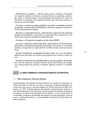 DESENVOLVIMENTO ECONôMICO, TRAbALhO, EMPREgO E DISTRIbUIÇÃO DE RENDA




 • Planejamento energético – liderado pelo governo estadual, interagindo
 com agentes públicos e privados e representantes da sociedade, articulan-
 do, ainda, a implementação e potencialização das políticas da União em
 São Paulo, em especial as de desenvolvimento local, como por exemplo, o
 programa Luz Para Todos;
 • Fomentar a atração de capitais públicos e privados na expansão da oferta
 na geração, na transmissão e distribuição, visando ao adequado atendimen-
 to das necessidades do estado;
 • Recuperar a capacidade técnica, administrativa e gerencial das empresas
 estatais remanescentes, retomando sua capacidade de investimento e reti-
 rando-as do programa estadual de desestatização;
 • Fortalecer a Companhia Energética de São Paulo (CESP);
 • Incentivar a pesquisa e desenvolvimento, especialmente de fontes limpas,
 alternativas e renováveis de geração de energia, valorizando as instituições
 paulistas e integrando-as organicamente às demais redes nacionais de pes-
 quisa;
                                                                                                      31
 • Garantir atendimento à população de baixa renda, por meio de políticas
 públicas que permitam seu acesso aos programas de inclusão e tarifas so-
 ciais;
 • Articular os interesses da sociedade sobre os serviços públicos de energia,
 por meio da criação do Conselho Estadual de Serviços Públicos de Energia,
 com representantes do governo, empresas, agentes privados e sociedade
 civil.


        6.3 meio ambiente e Desenvolvimento sustentável


6.3.1 Meio Ambiente e Recursos Hídricos

A subordinação das políticas de meio ambiente ao modelo de inspiração ne-
oliberal adotado nos últimos anos freou o processo de descentralização, de-
rivado das lutas sociais e da promulgação da Política Nacional de Meio Am-
biente, em 1981. O distanciamento das decisões socioeconômicas acentuou a
crise socioambiental em que São Paulo está mergulhado há décadas, pois pouco
se avançou na melhoria da qualidade de vida urbana, e muito menos se fez na
conservação, proteção e recuperação dos espaços naturais protegidos. Some-se
a isso o isolamento político e a precariedade institucional da Secretaria de
Meio Ambiente.
 