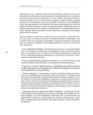 DESENVOLVIMENTO SUSTENTADO E JUSTIÇA SOCIAL




     Acreditamos que a questão ambiental está associada à justiça social e o de-
     senvolvimento deve estar, necessariamente, compatibilizado com a conserva-
     ção dos recursos naturais. Ao propor um novo modelo de desenvolvimento,
     é preciso romper com a visão setorial que relega ao segundo plano a gestão
     ambiental. É fundamental, nesse novo modelo, incorporar a sustentabilidade
     como eixo estruturador, como política transversal que dialoga com todas as
     políticas públicas setoriais. A idéia do desenvolvimento ambientalmente sus-
     tentável, economicamente viável e socialmente justo é a síntese dessa incorpo-
     ração. Também deve ser apoiado o pacto federativo, auxiliando a estruturação
     das políticas municipais.

     Faz-se necessário reformular a política de meio ambiente e recursos hídri-
     cos com base na diretriz da busca do desenvolvimento sustentável, com
     inclusão social, participação da sociedade na gestão ambiental, acesso aos
     recursos naturais e respeito à diversidade ambiental, cultural e social. Para
     isso, sugerimos:

       • Criar a Agenda 21 Paulista, responsável por promover a discussão pública
       para a construção do estado que a sociedade quer para as próximas déca-
32     das, em consonância com o Estatuto da Cidade, combatendo situações de
       riscos, combinando ações de planejamento, controle do uso do solo e medi-
       das de recuperação ambiental;
       • Fazer um planejamento regional e econômico, com o desafio da busca da
       sustentabilidade socioambiental e a articulação das políticas setoriais;
       • Promover a revisão, implementação e consolidação do Sistema Estadual
       de Meio Ambiente e sua integração com políticas estratégicas, como sanea-
       mento ambiental e recursos hídricos;
       • Gestão Ambiental – Consolidação do Sistema Estadual de Recursos Hídri-
       cos com a implementação da cobrança pelo uso da água e o fortalecimento
       das instâncias decisórias; integração das políticas de meio ambiente, recur-
       sos hídricos e saneamento ambiental, analisando a viabilidade da fusão em
       uma única secretaria; consolidação da legislação ambiental, organizando um
       Código Estadual de Recursos Naturais e de Controle de Poluição e um Pro-
       grama de Controle Ambiental Integrado; implementação de um programa
       extensivo de educação ambiental;
       • Agricultura, Recursos Naturais e Áreas Protegidas – Implantação do Sis-
       tema Estadual de Unidades de Conservação, abrangendo Unidades de Pro-
       teção Integral e de Uso Sustentável; prioridade para o fortalecimento da
       agroindústria nacional e a conservação dos recursos naturais; apoio à pes-
       quisa; reorganização administrativa dos órgãos ligados à política florestal e
       de parques;
 