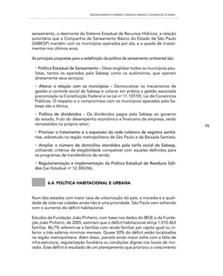 DESENVOLVIMENTO ECONôMICO, TRAbALhO, EMPREgO E DISTRIbUIÇÃO DE RENDA




saneamento, o desmonte do Sistema Estadual de Recursos Hídricos, a relação
autoritária que a Companhia de Saneamento Básico do Estado de São Paulo
(SABESP) mantém com os municípios operados por ela, e a queda de investi-
mentos nos últimos anos.

As principais propostas para a redefinição da política de saneamento ambiental são:

 • Política Estadual de Saneamento – Deve englobar todos os municípios pau-
 listas, tantos os operados pela Sabesp como os autônomos, que operam
 diretamente seus serviços;
 • Alterar a relação com os municípios – Democratizar os mecanismos de
 gestão e controle social da Sabesp e colocar em prática a gestão associada
 preconizada na Constituição Federal e na Lei no 11.107/05, Lei de Consórcios
 Públicos. O respeito e o compromisso com os municípios operados pela Sa-
 besp são a tônica;
 • Política de dividendos – Os dividendos pagos pela Sabesp ao governo
 do estado, fruto do desempenho econômico e financeiro da empresa, serão
 reinvestidos no próprio setor;                                                                         35
 • Priorizar o tratamento e a expansão da rede coletora de esgotos sanitá-
 rios, sobretudo na região metropolitana de São Paulo e da Baixada Santista;
 • Ampliar o número de domicílios atendidos pela tarifa social da Sabesp,
 utilizando critérios de elegibilidade compatível com aqueles definidos para
 os programas de transferência de renda;
 • Regulamentação e implementação da Política Estadual de Resíduos Sóli-
 dos (Lei Estadual no 12.300/06).


         6.4. política habitacional e urbana


Num dos estados com maior taxa de urbanização do país, a moradia e a quali-
dade de vida nas cidades ainda não é uma prioridade. São Paulo vem sofrendo
com o aumento do déficit habitacional.

Estudos da Fundação João Pinheiro, com base nos dados do IBGE e da Funda-
ção João Pinheiro, de 2005, estimam que o déficit habitacional atinja 1.510.463
famílias. 86,7% referem-se a famílias com renda familiar per capita igual ou in-
ferior a três salários mínimos mensais. Quase 50% do déficit estão localizados
na região metropolitana. Além disso, parcela ainda maior sofre com a falta de
infra-estrutura, regularização fundiária ou condições dignas nos locais de mo-
radia. Esse déficit é resultado de um planejamento que priorizou o crescimento
 