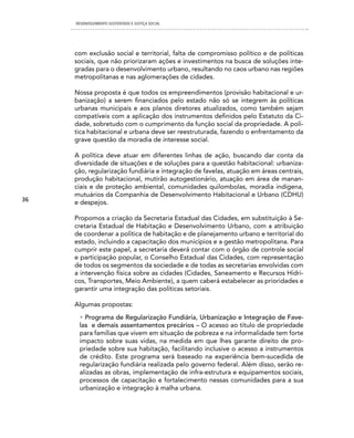 DESENVOLVIMENTO SUSTENTADO E JUSTIÇA SOCIAL




     com exclusão social e territorial, falta de compromisso político e de políticas
     sociais, que não priorizaram ações e investimentos na busca de soluções inte-
     gradas para o desenvolvimento urbano, resultando no caos urbano nas regiões
     metropolitanas e nas aglomerações de cidades.

     Nossa proposta é que todos os empreendimentos (provisão habitacional e ur-
     banização) a serem financiados pelo estado não só se integrem às políticas
     urbanas municipais e aos planos diretores atualizados, como também sejam
     compatíveis com a aplicação dos instrumentos definidos pelo Estatuto da Ci-
     dade, sobretudo com o cumprimento da função social da propriedade. A polí-
     tica habitacional e urbana deve ser reestruturada, fazendo o enfrentamento da
     grave questão da moradia de interesse social.

     A política deve atuar em diferentes linhas de ação, buscando dar conta da
     diversidade de situações e de soluções para a questão habitacional: urbaniza-
     ção, regularização fundiária e integração de favelas, atuação em áreas centrais,
     produção habitacional, mutirão autogestionário, atuação em área de manan-
     ciais e de proteção ambiental, comunidades quilombolas, moradia indígena,
     mutuários da Companhia de Desenvolvimento Habitacional e Urbano (CDHU)
36   e despejos.

     Propomos a criação da Secretaria Estadual das Cidades, em substituição à Se-
     cretaria Estadual de Habitação e Desenvolvimento Urbano, com a atribuição
     de coordenar a política de habitação e de planejamento urbano e territorial do
     estado, incluindo a capacitação dos municípios e a gestão metropolitana. Para
     cumprir este papel, a secretaria deverá contar com o órgão de controle social
     e participação popular, o Conselho Estadual das Cidades, com representação
     de todos os segmentos da sociedade e de todas as secretarias envolvidas com
     a intervenção física sobre as cidades (Cidades, Saneamento e Recursos Hídri-
     cos, Transportes, Meio Ambiente), a quem caberá estabelecer as prioridades e
     garantir uma integração das políticas setoriais.

     Algumas propostas:
      • Programa de Regularização Fundiária, Urbanização e Integração de Fave-
      las e demais assentamentos precários – O acesso ao título de propriedade
      para famílias que vivem em situação de pobreza e na informalidade tem forte
      impacto sobre suas vidas, na medida em que lhes garante direito de pro-
      priedade sobre sua habitação, facilitando inclusive o acesso a instrumentos
      de crédito. Este programa será baseado na experiência bem-sucedida de
      regularização fundiária realizada pelo governo federal. Além disso, serão re-
      alizadas as obras, implementação de infra-estrutura e equipamentos sociais,
      processos de capacitação e fortalecimento nessas comunidades para a sua
      urbanização e integração à malha urbana.
 