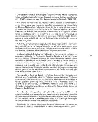 DESENVOLVIMENTO ECONôMICO, TRAbALhO, EMPREgO E DISTRIbUIÇÃO DE RENDA




• Criar o Sistema Estadual de Habitação e Desenvolvimento Urbano abrangendo
toda a política habitacional e recursos do estado, conforme disposto na Lei Federal
no 11.124/06 e avançando para além da recém-criada Lei Estadual no 12.801/08.
• No âmbito da habitação de interesse social, caberá à secretaria criar
as condições para que o governo estadual possa aderir de forma plena
ao Sistema Nacional de Habitação, devendo dar o apoio técnico e admi-
nistrativo ao Fundo Estadual da Habitação, formular a Política e o Plano
Estaduais de Habitação e capacitar os municípios e os agentes promo-
tores não estatais, como cooperativas e associações comunitárias, para
que eles possam assumir, de forma crescente, a implementação de pro-
gramas e projetos habitacionais, no âmbito da descentralização proposta
por este programa.
• A CDHU, profundamente reestruturada, deverá concentrar-se em pro-
jetos estratégicos e de desenvolvimento tecnológico, assim como atuar
onde os municípios, as organizações não-governamentais e o setor privado
não tiverem condições de implementar a política habitacional.
• Implantar o Fundo Estadual da Habitação – Concentrando todos os re-
cursos da habitação do Orçamento Geral do Estado, articulando com os                                   37
recursos federais (Fundo de Garantia do Tempo de Serviço – FGTS, Fundo
Nacional de Habitação de Interesse Social – FNHIS), a fim de ampliar o
acesso ao financiamento, que deve ter seus critérios revistos, para permitir
o acesso da população com renda de até três salários mínimos aos pro-
gramas habitacionais, incluindo subsídio estadual. O orçamento estadual
deverá garantir recursos estáveis e permanentes ao Fundo, tomando por
base a alíquota de 1% do ICMS.
• Participação e Controle Social – A Política Estadual de Habitação será
definida pelo Conselho Estadual das Cidades, que será eleito na Conferên-
cia Estadual, a ser realizada a cada dois anos. O conselho e a conferência
terão o papel de definir a política, deliberar sobre as formas de atuação e
os critérios de priorização, acompanhar e fiscalizar a sua implementação.
O Fundo Estadual será gerido por um Conselho Gestor, eleito dentro do
Conselho das Cidades.
• Plano Estadual e Regional de Habitação e Desenvolvimento Urbano – O
estado formulará uma estratégia para equacionar o problema da moradia e
do desenvolvimento urbano regional. Para a elaboração do plano é necessá-
ria uma base de dados atualizada sobre a questão, o que exige a realização
de um censo habitacional com participação popular.
• Elaboração de critérios para o atendimento habitacional, eliminando os
sorteios e priorizando a demanda local, bem como a organização popular.
 