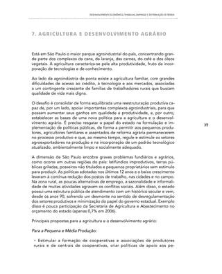 DESENVOLVIMENTO ECONôMICO, TRAbALhO, EMPREgO E DISTRIbUIÇÃO DE RENDA




7 . AG Ri cU LT U R A e d e S en VOLV i Men TO AGRÁR i O


Está em São Paulo o maior parque agroindustrial do país, concentrando gran-
de parte dos complexos da cana, da laranja, das carnes, do café e dos óleos
vegetais. A agricultura caracteriza-se pela alta produtividade, fruto da incor-
poração de tecnologias e de conhecimento.

Ao lado da agroindústria de ponta existe a agricultura familiar, com grandes
dificuldades de acesso ao crédito, à tecnologia e aos mercados, associadas
a um contingente crescente de famílias de trabalhadores rurais que buscam
qualidade de vida mais digna.

O desafio é consolidar de forma equilibrada uma reestruturação produtiva ca-
paz de, por um lado, apoiar importantes complexos agroindustriais, para que
possam aumentar seus ganhos em qualidade e produtividade, e, por outro,
estabelecer as bases de uma nova política para a agricultura e o desenvol-
vimento agrário. É preciso resgatar o papel do estado na formulação e im-                              39
plementação de políticas públicas, de forma a permitir aos pequenos produ-
tores, agricultores familiares e assentados de reforma agrária permanecerem
no processo produtivo e que, ao mesmo tempo, regule e estimule os setores
agroexportadores na produção e na incorporação de um padrão tecnológico
atualizado, ambientalmente limpo e socialmente adequado.

A dimensão de São Paulo encobre graves problemas fundiários e agrários,
como ocorre em outras regiões do país: latifúndios improdutivos, terras pú-
blicas griladas, posseiros não titulados e pequenos proprietários sem estímulo
para produzir. As políticas adotadas nos últimos 12 anos e o baixo crescimento
levaram à contínua redução dos postos de trabalho, nas cidades e no campo.
Na zona rural, as poucas alternativas de emprego, a sazonalidade e informali-
dade de muitas atividades agravam os conflitos sociais. Além disso, o estado
possui uma estrutura pública de atendimento com um histórico secular e vem,
desde os anos 90, sofrendo um desmonte no sentido de desregulamentação
dos setores produtivos e minimização do papel do governo estadual. Exemplo
disso é pouca participação da Secretaria de Agricultura e Abastecimento no
orçamento do estado (apenas 0,7% em 2006).

Principais propostas para a agricultura e o desenvolvimento agrário:

Para a Pequena e Média Produção:

 • Estimular a formação de cooperativas e associações de produtores
 rurais e de centrais de cooperativas, criar políticas de apoio aos pe-
 