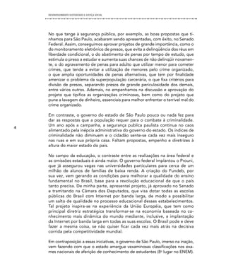 DESENVOLVIMENTO SUSTENTADO E JUSTIÇA SOCIAL




    No que tange à segurança pública, por exemplo, as boas propostas que tí-
    nhamos para São Paulo, acabaram sendo apresentadas, com êxito, no Senado
    Federal. Assim, conseguimos aprovar projetos de grande importância, como o
    do monitoramento eletrônico de presos, que evita a delinqüência dos réus em
    liberdade condicional, o do abatimento de penas por tempo de estudo, que
    estimula o preso a estudar e aumenta suas chances de não delinqüir novamen-
    te, o do agravamento de penas para adulto que utilizar menor para cometer
    crimes, que tende a evitar a utilização de menores pelo crime organizado,
    o que amplia oportunidades de penas alternativas, que tem por finalidade
    amenizar o problema da superpopulação carcerária, o que fixa critérios para
    divisão de presos, separando presos de grande periculosidade dos demais,
    entre vários outros. Ademais, no empenhamos na discussão e aprovação do
    projeto que tipifica as organizações criminosas, bem como do projeto que
    pune a lavagem de dinheiro, essenciais para melhor enfrentar o terrível mal do
    crime organizado.

    Em contraste, o governo do estado de São Paulo pouco ou nada fez para
    dar as respostas que a população requer para o combate à criminalidade.
    Um ano após a campanha, a segurança publica paulista continua no caos
4
    alimentado pela inépcia administrativa do governo do estado. Os índices de
    criminalidade não diminuem e o cidadão sente-se cada vez mais inseguro
    nas ruas e em sua própria casa. Faltam propostas, empenho e diretrizes à
    altura do maior estado do país.

    No campo da educação, o contraste entre as realizações na área federal e
    as omissões estaduais é ainda maior. O governo federal implantou o Prouni,
    que já assegurou vagas nas universidades particulares para cerca de um
    milhão de alunos de famílias de baixa renda. A criação do Fundeb, por
    sua vez, vem gerando as condições para melhorar a qualidade do ensino
    fundamental no Brasil, base para a revolução educacional de que o país
    tanto precisa. De minha parte, apresentei projeto, já aprovado no Senado
    e tramitando na Câmara dos Deputados, que visa dotar todas as escolas
    públicas do Brasil com Internet por banda larga, de modo a possibilitar
    um salto de qualidade no processo educacional desses estabelecimentos.
    Tal projeto inspira-se na experiência da União Européia, que tem como
    principal diretriz estratégica transformar-se na economia baseada no co-
    nhecimento mais dinâmica do mundo mediante, inclusive, a implantação
    da Internet por banda larga em todas as suas escolas. O Brasil pode e deve
    fazer a mesma coisa, se não quiser ficar cada vez mais atrás na decisiva
    corrida pela competitividade mundial.

    Em contraposição a essas iniciativas, o governo de São Paulo, imerso na inação,
    vem fazendo com que o estado amargue vexaminosas classificações nos exa-
    mes nacionais de aferição de conhecimento de estudantes (8o lugar no ENEM).
 