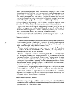 DESENVOLVIMENTO SUSTENTADO E JUSTIÇA SOCIAL




      quenos e médios produtores e aos trabalhadores assalariados, garantindo
      ocupação e renda, fortalecer a pequena e média produção agropecuária,
      garantindo os empregos no campo, a conservação dos recursos natu-
      rais, níveis de renda e uma vida segura e digna, implementar o Mercado
      Institucional de Alimentos representado pelas compras governamentais,
      facilitando a participação dos pequenos e médios agricultores;
     • Produção de energia renovável – Priorizando, em especial, o biodiesel, como
     alternativa de viabilização econômica aos pequenos e médios produtores;
      • Realizar parcerias com o governo federal para ampliar e agilizar o acesso ao
      crédito e ao seguro rural, ampliar as atividades da carteira de crédito rural do
      Banco Nossa Caixa e garantir o retorno das operações de seguro rural feitas
      pela Companhia de Seguros do Estado de São Paulo (COSESP);
       • Melhorar a competitividade do setor leiteiro, combatendo a guerra fiscal e a fraude.

     Para o Agronegócio:

      • Garantir investimentos e programas de incentivo à pesquisa e ao desenvol-
40    vimento de tecnologias voltadas para o aumento da produtividade agrícola,
      propor uma política coordenada de ciência e tecnologia, privilegiando tecno-
      logias em bioenergia, energias renováveis e outras;
      • Articular junto à Petrobras e o setor privado a construção do Alcoolduto,
      no contexto da duplicação da Rodovia dos Tamoios, para a exportação do
      etanol através do Porto de São Sebastião;
      • Ativar as principais cadeias produtivas da agroindústria no estado (citricul-
      tura, álcool, pecuária e grãos). Nessa perspectiva, na cadeia sucro-alcooleira,
      é preciso fortalecer o (Consecana). Conselho dos Produtores de Cana-de-
      Açúcar. Na cadeia produtiva da laranja, apoiar o Fundecitrus e a negocia-
      ção entre os produtores e a indústria, visando à adoção do contrato padrão
      (Conselho dos Produtores de Citricultura – CONSECITRUS) para rearticular e
      fomentar a cadeia produtiva da laranja;
      • Estimular no setor sucro-alcooleiro, os investimentos para a incorporação da pa-
      lhada e da ponta na produção do etanol para erradicar as queimadas no setor;
      • Estabelecer políticas de regulação dos impactos ambientais e territoriais
      das monoculturas, bem como no cumprimento das relações trabalhistas, com
      ênfase aos setores sucro-alcooleiro e citrícola.

     Para o Desenvolvimento Agrário:

       • Priorizar a regularização fundiária nas áreas rurais, em especial no Pontal
       do Paranapanema, Vale do Ribeira e demais área com concentração de pe-
       quenas posses de trabalhadores rurais;
 