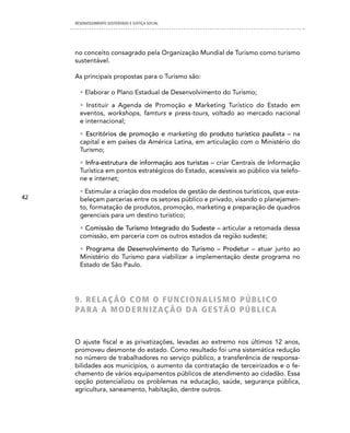 DESENVOLVIMENTO SUSTENTADO E JUSTIÇA SOCIAL




     no conceito consagrado pela Organização Mundial de Turismo como turismo
     sustentável.

     As principais propostas para o Turismo são:

       • Elaborar o Plano Estadual de Desenvolvimento do Turismo;
       • Instituir a Agenda de Promoção e Marketing Turístico do Estado em
       eventos, workshops, famturs e press-tours, voltado ao mercado nacional
       e internacional;
       • Escritórios de promoção e marketing do produto turístico paulista – na
       capital e em países da América Latina, em articulação com o Ministério do
       Turismo;
       • Infra-estrutura de informação aos turistas – criar Centrais de Informação
       Turística em pontos estratégicos do Estado, acessíveis ao público via telefo-
       ne e internet;
       • Estimular a criação dos modelos de gestão de destinos turísticos, que esta-
42     beleçam parcerias entre os setores público e privado, visando o planejamen-
       to, formatação de produtos, promoção, marketing e preparação de quadros
       gerenciais para um destino turístico;
       • Comissão de Turismo Integrado do Sudeste – articular a retomada dessa
       comissão, em parceria com os outros estados da região sudeste;
       • Programa de Desenvolvimento do Turismo – Prodetur – atuar junto ao
       Ministério do Turismo para viabilizar a implementação deste programa no
       Estado de São Paulo.




     9. ReLAÇÃO cOM O FUnciOnALiSMO PÚBLicO
     PA R A A M O d e R n i Z A Ç Ã O dA G e S T Ã O P Ú B L i c A


     O ajuste fiscal e as privatizações, levadas ao extremo nos últimos 12 anos,
     promoveu desmonte do estado. Como resultado foi uma sistemática redução
     no número de trabalhadores no serviço público, a transferência de responsa-
     bilidades aos municípios, o aumento da contratação de terceirizados e o fe-
     chamento de vários equipamentos públicos de atendimento ao cidadão. Essa
     opção potencializou os problemas na educação, saúde, segurança pública,
     agricultura, saneamento, habitação, dentre outros.
 