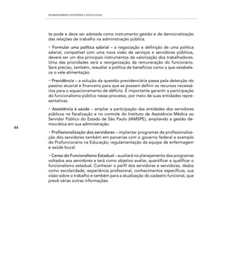 DESENVOLVIMENTO SUSTENTADO E JUSTIÇA SOCIAL




     te pode e deve ser adotada como instrumento gestão e de democratização
     das relações de trabalho na administração pública.
     • Formular uma política salarial – a negociação e definição de uma política
     salarial, compatível com uma nova visão de serviços e servidores públicos,
     deverá ser um dos principais instrumentos de valorização dos trabalhadores.
     Uma das prioridades será a reorganização da remuneração do funcionário.
     Será preciso, também, reavaliar a política de benefícios como a que estabele-
     ce o vale-alimentação.
     • Previdência – a solução da questão previdenciária passa pela detecção do
     passivo atuarial e financeiro para que se possam definir os recursos necessá-
     rios para o equacionamento de déficits. É importante garantir a participação
     do funcionalismo público nesse processo, por meio de suas entidades repre-
     sentativas.
     • Assistência à saúde – ampliar a participação das entidades dos servidores
     públicos na fiscalização e no controle do Instituto de Assistência Médica ao
     Servidor Público do Estado de São Paulo (IAMSPE), ampliando a gestão de-
     mocrática em sua administração.
44
     • Profissionalização dos servidores – implantar programas de profissionaliza-
     ção dos servidores também em parcerias com o governo federal a exemplo
     do Profuncionário na Educação; regulamentação da equipe de enfermagem
     e saúde bucal.
     • Censo do Funcionalismo Estadual – auxiliará no planejamento dos programas
     voltados aos servidores e terá como objetivo avaliar, quantificar e qualificar o
     funcionalismo estadual. Conhecer o perfil dos servidores e servidoras, dados
     como escolaridade, experiência profissional, conhecimentos específicos, sua
     visão sobre o trabalho e também para a atualização do cadastro funcional, que
     prevê várias outras informações.
 