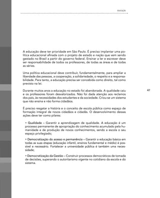 EDUCAÇÃO




A educação deve ter prioridade em São Paulo. É preciso implantar uma po-
lítica educacional afinada com o projeto de estado e nação que vem sendo
gestado no Brasil a partir do governo federal. Ensinar a ler e escrever deve
ser responsabilidade de todos os professores, de todas as áreas e de todas
as séries.

Uma política educacional deve contribuir, fundamentalmente, para ampliar a
liberdade das pessoas, a cooperação, a solidariedade, o respeito e a responsa-
bilidade. Para tanto, a educação precisa ser concebida como direito, tal como
previsto na lei.

Durante muitos anos a educação no estado foi abandonada. A qualidade caiu         47
e os professores foram desvalorizados. Não foi dada atenção aos reclamos
dos pais, às necessidades dos estudantes e da sociedade. Criou-se um sistema
que não ensina e não forma cidadãos.

É preciso resgatar a história e o conceito de escola pública como espaço de
formação integral de novos cidadãos e cidadãs. O desenvolvimento dessas
ações deve ter como pilares:

 • Qualidade – Garantir a aprendizagem de qualidade. A educação é um
 processo permanente de apropriação do conhecimento acumulado pela hu-
 manidade e de produção de novos conhecimentos, sendo a escola o seu
 espaço privilegiado;
 • Democratização do acesso e permanência – Garantir a educação básica em
 todas as suas etapas (educação infantil, ensinos fundamental e médio) é pos-
 sível e necessário. Fortalecer a universidade pública é também uma neces-
 sidade;
 • Democratização da Gestão – Construir processos democráticos de tomada
 de decisões, superando o autoritarismo vigente no cotidiano da escola e do
 sistema.
 