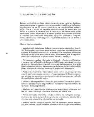 DESENVOLVIMENTO SUSTENTADO E JUSTIÇA SOCIAL




     1 . Q UA L i dA d e dA e d U c A Ç Ã O


     Escolas sem bibliotecas, laboratórios, infra-estrutura e materiais didáticos,
     salas superlotadas, professores com remuneração e qualificação defasadas,
     com jornadas de até 10 turmas, insuficiência de coordenadores pedagó-
     gicos. Esse é o retrato da degradação da qualidade do ensino em São
     Paulo. A proposta é trabalhar para a construção, de escolas onde todas
     as crianças, jovens adolescentes e adultos possam estudar com qualidade
     e conforto, com instalações adequadas, equipados (biblioteca, computa-
     dores, laboratórios) e com segurança. Qualidade do ensino é um direito e
     uma necessidade.

     Abaixo, algumas propostas:

       • Mutirão Escola de Leitura e Redação – para recuperar os prejuízos da polí-
       tica de promoção automática, especialmente na leitura e escrita das crianças
48
       e jovens, é necessário um mutirão permanente que envolva os professores
       de todas as disciplinas em todas as séries, com orientação e acompanha-
       mento para desenvolver o aprimoramento da leitura e redação.
       • Formação continuada e valorização profissional – é fundamental fortalecer
       a parceria com o Ministério da Educação (MEC) para a adoção do conceito
       de ensino à distância (semipresencial), no modelo da Universidade Aberta do
       Brasil, utilizando a estrutura da Universidade do Estado de São Paulo (UNESP)
       para a produção de conteúdo e adaptação do processo pedagógico.
       • Pacto com o magistério – no âmbito do pacto com os servidores, é preciso
       assumir o compromisso de promover a recuperação salarial dos professores,
       que por sua vez, se comprometeriam com maior empenho para a melhoria
       da qualidade da educação básica.
       • Expansão da carga horária – introduzir, gradualmente, dois turnos (primei-
       ra fase) e período integral (segunda fase) é imprescindível para a melhoria da
       qualidade da educação básica.
       • 35 alunos por classe – buscar, gradualmente, a redução do número de alu-
       nos por classe, até atingir o limite de 35 alunos por sala de aula.
       • Fim da aprovação automática – mudar o sistema de avaliação e acompa-
       nhamento do aluno, cumprindo exigências de aprendizado, respeitando o
       ritmo de cada estudante e estimulando sua formação.
       • Inclusão digital – a inclusão digital é fator de acesso não apenas à educa-
       ção, mas também a novas fontes de informação e cultura, que terão reflexos
 
