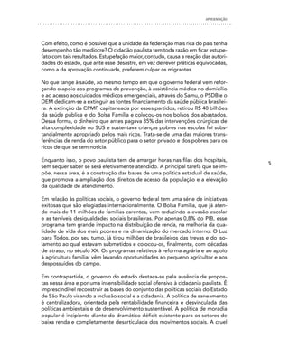 APRESENTAÇÃO




Com efeito, como é possível que a unidade da federação mais rica do país tenha
desempenho tão medíocre? O cidadão paulista tem toda razão em ficar estupe-
fato com tais resultados. Estupefação maior, contudo, causa a reação das autori-
dades do estado, que ante esse desastre, em vez de rever práticas equivocadas,
como a da aprovação continuada, preferem culpar os migrantes.

No que tange à saúde, ao mesmo tempo em que o governo federal vem refor-
çando o apoio aos programas de prevenção, à assistência médica no domicílio
e ao acesso aos cuidados médicos emergenciais, através do Samu, o PSDB e o
DEM dedicam-se a extinguir as fontes financiamento da saúde pública brasilei-
ra. A extinção da CPMF, capitaneada por esses partidos, retirou R$ 40 bilhões
da saúde pública e do Bolsa Família e colocou-os nos bolsos dos abastados.
Dessa forma, o dinheiro que antes pagava 85% das intervenções cirúrgicas de
alta complexidade no SUS e sustentava crianças pobres nas escolas foi subs-
tancialmente apropriado pelos mais ricos. Trata-se de uma das maiores trans-
ferências de renda do setor público para o setor privado e dos pobres para os
ricos de que se tem notícia.

Enquanto isso, o povo paulista tem de amargar horas nas filas dos hospitais,
                                                                                     5
sem sequer saber se será efetivamente atendido. A principal tarefa que se im-
põe, nessa área, é a construção das bases de uma política estadual de saúde,
que promova a ampliação dos direitos de acesso da população e a elevação
da qualidade de atendimento.

Em relação às políticas sociais, o governo federal tem uma série de iniciativas
exitosas que são elogiadas internacionalmente. O Bolsa Família, que já aten-
de mais de 11 milhões de famílias carentes, vem reduzindo a evasão escolar
e as terríveis desigualdades sociais brasileiras. Por apenas 0,8% do PIB, esse
programa tem grande impacto na distribuição de renda, na melhoria da qua-
lidade de vida dos mais pobres e na dinamização do mercado interno. O Luz
para Todos, por seu turno, já tirou milhões de brasileiros das trevas e do iso-
lamento ao qual estavam submetidos e colocou-os, finalmente, com décadas
de atraso, no século XX. Os programas relativos à reforma agrária e ao apoio
à agricultura familiar vêm levando oportunidades ao pequeno agricultor e aos
despossuídos do campo.

Em contrapartida, o governo do estado destaca-se pela ausência de propos-
tas nessa área e por uma insensibilidade social ofensiva à cidadania paulista. É
imprescindível reconstruir as bases do conjunto das políticas sociais do Estado
de São Paulo visando a inclusão social e a cidadania. A política de saneamento
é centralizadora, orientada pela rentabilidade financeira e desvinculada das
políticas ambientais e de desenvolvimento sustentável. A política de moradia
popular é incipiente diante do dramático déficit existente para os setores de
baixa renda e completamente desarticulada dos movimentos sociais. A cruel
 