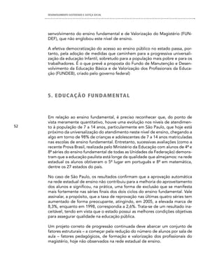 DESENVOLVIMENTO SUSTENTADO E JUSTIÇA SOCIAL




     senvolvimento do ensino fundamental e de Valorização do Magistério (FUN-
     DEF), que não englobou este nível de ensino.

     A efetiva democratização do acesso ao ensino público no estado passa, por-
     tanto, pela adoção de medidas que caminhem para a progressiva universali-
     zação da educação Infantil, sobretudo para a população mais pobre e para os
     trabalhadores. É o que prevê a proposta do Fundo de Manutenção e Desen-
     volvimento da Educação Básica e de Valorização dos Profissionais da Educa-
     ção (FUNDEB), criado pelo governo federal)




     5 . ed U cA Ç Ã O FU ndAM enTAL



     Em relação ao ensino fundamental, é preciso reconhecer que, do ponto de
     vista meramente quantitativo, houve uma evolução nos níveis de atendimen-
52   to à população de 7 a 14 anos, particularmente em São Paulo, que hoje está
     próximo da universalização do atendimento neste nível de ensino, chegando a
     algo em torno de 98% de crianças e adolescentes de 7 a 14 anos matriculadas
     nas escolas de ensino fundamental. Entretanto, sucessivas avaliações (como a
     recente Prova Brasil, realizada pelo Ministério da Educação com alunos de 4ª e
     8ª séries do ensino fundamental de todas as Unidades da Federação) demons-
     tram que a educação paulista está longe da qualidade que almejamos: na rede
     estadual os alunos obtiveram o 5º lugar em português e 8º em matemática,
     dentre os 27 estados do país.

     No caso de São Paulo, os resultados confirmam que a aprovação automática
     na rede estadual de ensino não contribuiu para a melhoria do aproveitamento
     dos alunos e significou, na prática, uma forma de exclusão que se manifesta
     mais fortemente nas séries finais dos dois ciclos do ensino fundamental. Vale
     assinalar, a propósito, que a taxa de reprovação nas últimas quatro séries tem
     aumentado de forma preocupante, atingindo, em 2005, a elevada marca de
     8,3%, enquanto em 1998, correspondia a 2,6%. Trata-se de um resultado ina-
     ceitável, tendo em vista que o estado possui as melhores condições objetivas
     para assegurar qualidade na educação pública.

     Um projeto correto de progressão continuada deve abarcar um conjunto de
     fatores estruturais – a começar pela redução do número de alunos por sala de
     aula – fatores pedagógicos, de formação e valorização dos profissionais do
     magistério, hoje não observados na rede estadual de ensino.
 