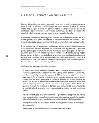 DESENVOLVIMENTO SUSTENTADO E JUSTIÇA SOCIAL




     6 . e S Pe c i A L AT e nÇÃO AO en S in O MédiO


     Dentro do quadro precário da educação estadual, o ensino médio vive uma
     crise dramática. Metade dos alunos que se matriculam na 1ª série do ensino
     médio não chega à 3ª série. No período noturno, a reprovação é o dobro da
     verificada no período diurno. Ao invés de aumentar, a oferta de escolas neste
     caso foi reduzida, provocando a superlotação das salas de aula.

     É evidente a insuficiência de vagas na rede estadual de ensino médio e é evi-
     dente que seu atual perfil não atende às necessidades dos estudantes. O mo-
     delo de educação reduziu drasticamente as oportunidades para a juventude.

     É necessário que poder público, professores, alunos e comunidade assumam
     o compromisso de abrir as portas da cidadania para a juventude. As bases
     para a construção de um novo ensino médio são a consolidação e o aprofun-
     damento dos conhecimentos adquiridos no ensino fundamental, a preparação
54
     básica para o trabalho e a cidadania, o aprimoramento do educando como
     pessoa, sua formação ética, autonomia intelectual e pensamento crítico, e a
     compreensão dos fundamentos científico-tecnológicos dos processos produ-
     tivos, relacionando a teoria com a prática.

     Abaixo, algumas propostas neste sentido:

       • Centros de Ensino Profissionalizante (CEP) – chamado de “endereço da ju-
       ventude”, com estrutura semelhante a do CEU (Centro de Ensino Unificado),
       criado na capital pela gestão petista. O CEP teria como objetivo atender
       jovens entre 14 e 18 anos, proporcionando esporte, cultura e ensino profis-
       sionalizante de forma integrada. A proposta é destinada principalmente ao
       interior do estado. Cada unidade terá uma modalidade esportiva específica
       e os atletas em potencial poderão se inscrever no programa Bolsa Atleta, do
       governo federal. Além de dispor de local para treinamento, eles ainda terão
       a possibilidade de aprender uma nova profissão e, assim, garantir um futuro
       melhor.

       • Bolsa de Estudos para Universitários – aprimorar o programa de bolsas
       para universitários, estabelecendo como condição para o estudante receber
       o benefício assistência e monitoria em escolas da rede pública estadual.
       • Ampliar a oferta de escolas de ensino médio, considerando as necessida-
       des regionais.
       • Recuperar e ampliar as Escolas Técnicas Estaduais (ETEs).
 