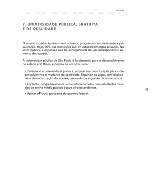 EDUCAÇÃO




7 . U n i V e R S i dA d e P Ú B L i c A , G R AT U i TA
e d e QUA L i dA d e


O ensino superior também vem sofrendo progressivo sucateamento e pri-
vatização. Hoje, 90% das matrículas são em estabelecimentos privados. No
setor público, a expansão não foi acompanhada de um correspondente au-
mento de recursos.

A universidade pública de São Paulo é fundamental para o desenvolvimento
do estado e do Brasil, e precisa de um novo rumo:

 • Fortalecer a universidade pública, ampliar sua contribuição para o de-
 senvolvimento e mudança da sociedade. Expandir as vagas com qualida-
 de e democratização do acesso, permanência e gestão da universidade.
 • Implantar, progressivamente, uma política de cotas para estudantes oriun-
 dos do ensino médio público e para afrodescendentes.
                                                                                55
 • Apoiar o Prouni, programa do governo federal.
 