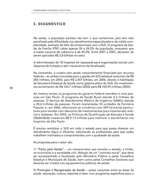 DESENVOLVIMENTO SUSTENTADO E JUSTIÇA SOCIAL




     2 . di AG n óS T i cO


     Na saúde, a população paulista não tem o que comemorar, pois tem sido
     penalizada pela dificuldade nos atendimentos especializados e de média com-
     plexidade, exemplo da falta de compromisso com o SUS. O programa de Saú-
     de da Família (PSF) cobre apenas 24 a 24,5% da população, enquanto que
     a média nacional de cobertura é de 45,2%. Entre 2001 e 2007, deixaram de
     serem aplicados R$ 2,8 bilhões no setor.

     A administração de 18 hospitais foi repassada para organizações sociais com
     dispensa de licitação e sem mecanismos de fiscalização.

     Na contramão, o custeio vem sendo crescentemente financiado por recursos
     federais – as verbas vinculadas para a gestão do SUS estadual evoluíram de R$
     383 milhões, em 2003, para R$ 2,457 bilhões, em 2006, devido à habilitação
     da Secretaria Estadual de Saúde como gestora plena do SUS. Os investimen-
58   tos aumentaram de R$ 123,7 milhões (2002) para R$ 160,93 milhões (2005).

     Ao mesmo tempo os programas do governo federal atendem a mais pes-
     soas em São Paulo. O programa de Saúde Bucal atende 4,3 milhões de
     pessoas. O Serviço de Atendimento Médico de Urgência (SAMU) atende
     a 20,6 milhões de pessoas. Foram implantadas 50 unidades da Farmácia
     Popular e, em 2006, efetivaram-se convênios com 589 farmácias particu-
     lares para vendas com desconto de medicamentos para hipertensão arte-
     rial e diabetes. Em 2005, as Políticas de Qualificação de Atenção à Saúde
     (QUALISUS) investiram R$ 9,13 milhões para melhorar o atendimento nos
     hospitais de São Paulo.

     É preciso revitalizar o SUS em todo o estado para que possa oferecer um
     atendimento digno e eficiente, valorizando os profissionais para que todos
     trabalhem motivados e comprometidos com a qualidade da saúde.

     As propostas para o setor são:

     1) “Pacto pela Saúde” – um compromisso que envolva o estado, a União,
     os municípios e a sociedade civil. Adoção de um “contrato social” que deve
     ser acompanhado e fiscalizado pelo Ministério Público e pelos Conselhos
     Estadual e Municipais de Saúde, bem como pelos Conselhos Gestores que
     deverão ser criados nos equipamentos públicos de saúde.

     2) Promoção e Recuperação da Saúde – ações conjuntas entre as áreas da
     saúde, educação, cultura, esportes e lazer, com programas específicos para o
 