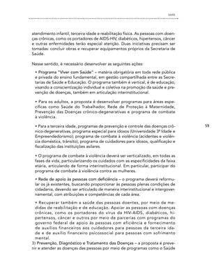 SAÚDE




atendimento infantil, terceira idade e reabilitação física. As pessoas com doen-
ças crônicas, como os portadores de AIDS-HIV, diabéticos, hipertensos, câncer
e outras enfermidades terão especial atenção. Duas iniciativas precisam ser
tomadas: concluir obras e recuperar equipamentos próprios da Secretaria de
Saúde.

Nesse sentido, é necessário desenvolver as seguintes ações:

 • Programa “Viver com Saúde” – matéria obrigatória em toda rede pública
 e privada do ensino fundamental, em gestão compartilhada entre as Secre-
 tarias de Saúde e Educação. O programa também é vertical, é de educação,
 visando a conscientização individual e coletiva na promoção da saúde e pre-
 venção de doenças, também em articulação interinstitucional.

 • Para os adultos, a proposta é desenvolver programas para áreas espe-
 cíficas como Saúde do Trabalhador, Rede de Proteção à Maternidade,
 Prevenção das Doenças crônico-degenerativas e programa de combate
 à violência.

 • Para a terceira idade, programas de prevenção e controle das doenças crô-        59
 nico-degenerativas, programa especial para idosos (Universidade 3ª Idade e
 Empreendedorismo); programa de combate à violência (acidentes e violên-
 cia doméstica, trânsito), programa de cuidadores para idosos, qualificação e
 fiscalização das instituições asilares.

 • O programa de combate à violência deverá ser verticalizado, em todas as
 fases da vida, particularizando os cuidados com as especificidades da faixa
 etária, articulando de forma interinstitucional. Em particular, participar do
 programa de combate à violência contra as mulheres.

 • Rede de apoio às pessoas com deficiência – o programa deverá reformu-
 lar os já existentes, buscando proporcionar às pessoas plenas condições de
 cidadania, devendo ser articulado de maneira interinstitucional e intergover-
 namental, com atribuições e competências de cada área.

  • Recuperar também a saúde das pessoas doentes, por meio de me-
  didas de reabilitação e de educação. Apoiar as pessoas com doenças
  crônicas, como os portadores do vírus da HIV-AIDS, diabéticos, hi-
  pertensos, câncer e outros por meio de parcerias com programas do
  governo federal de apoio às pessoas com eficiência e fornecimento
  de auxílios financeiros aos cuidadores para pessoas da terceira ida-
  de e de auxílio financeiro psicossocial para pessoas com sofrimento
  mental.
3) Prevenção, Diagnóstico e Tratamento das Doenças – a proposta é preve-
nir e atender as doenças das pessoas por meio de programas como o Saúde
 