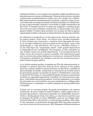 DESENVOLVIMENTO SUSTENTADO E JUSTIÇA SOCIAL




    realidade da Febem é outro símbolo do fracassado modelo de políticas socio-
    educativas para as crianças e adolescentes. Temos de reformular por completo
    a política para os adolescentes em conflito com a lei e acabar com a Febem.
    Não existem políticas consistentes para a juventude, o esporte, o lazer. O mes-
    mo é observado em relação à proteção aos idosos e pessoas com deficiências.
    A cultura está privatizada, elitizada e concentrada na região metropolitana de
    São Paulo. É necessário priorizar as ações que assegurem o enfoque de gê-
    nero e de raça e que combatam o preconceito e a discriminação, como faz o
    governo federal. O mesmo deve acontecer com as ações de reforma agrária,
    regularização fundiária e de apoio ao desenvolvimento da agricultura familiar.

    Em referência à transparência e à boa governança, deve-se assinalar que,
    em âmbito federal, foram feitos, nos últimos anos, grandes progressos.
    A Polícia Federal atua livremente e, mediante várias operações de suces-
    so, já conseguiu desbaratar diversos esquemas de corrupção, como o dos
    sanguessugas e o das ambulâncias. Por sua vez, o Ministério Público, li-
    vre da triste figura do “engavetador oficial”, exibe grande desenvoltura
    e independência nas investigações. No Congresso, as CPIs, relevantes ou
    não, também atuam com grande desembaraço. A Controladoria-Geral da
6
    União, motivo de chacotas no governo passado, hoje desempenha papel
    vital no controle das verbas federais nos municípios e, através do Portal da
    Transparência, possibilita aos cidadãos o exercício do controle pormenori-
    zado e direto do gasto público.

    Já no âmbito estadual paulista, os pedidos de CPIs são sistematicamente ar-
    quivados e o governo Serra não revela de forma nenhuma os seus gastos,
    como faz o governo federal. É preciso enfrentar, em São Paulo, a questão da
    democratização do Estado, constituindo os mecanismos de controle social e
    de participação popular nas decisões do governo. Paralelamente a essa tare-
    fa, deverá ser formulado um novo padrão de gestão do governo que permita
    aumentar sua capacidade operacional, racionalizar seu funcionamento e asse-
    gurar a efetividade das políticas públicas. É preciso estabelecer uma relação
    de valorização com o funcionalismo, em que a transparência e o diálogo sejam
    referências para a moralização e a melhor prestação do serviço público para
    a sociedade.

    O Brasil vive um momento singular. Na gestão do presidente Lula, estamos
    combinando, de forma inédita na história brasileira, a plena vigência das ins-
    tituições democráticas, crescimento sustentado com estabilidade macroeco-
    nômica e distribuição de renda. Com efeito, ao crescimento econômico que
    já ultrapassa 5% (4,52% no triênio 2004/2007), soma-se uma inflação extre-
    mamente baixa (4%) e sob controle, e contas públicas saudáveis. Além disso,
    e mais importante, os rendimentos da população 50% mais pobre cresceram
    num ritmo chinês nos últimos três anos: 32%. Dezessete milhões de brasileiros
 