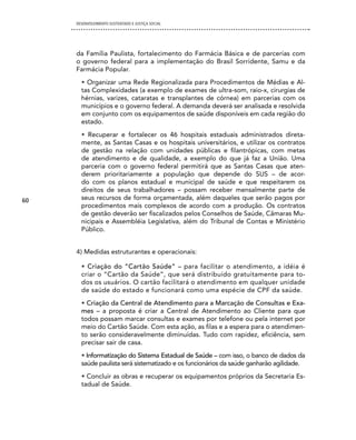 DESENVOLVIMENTO SUSTENTADO E JUSTIÇA SOCIAL




     da Família Paulista, fortalecimento do Farmácia Básica e de parcerias com
     o governo federal para a implementação do Brasil Sorridente, Samu e da
     Farmácia Popular.
       • Organizar uma Rede Regionalizada para Procedimentos de Médias e Al-
       tas Complexidades (a exemplo de exames de ultra-som, raio-x, cirurgias de
       hérnias, varizes, cataratas e transplantes de córnea) em parcerias com os
       municípios e o governo federal. A demanda deverá ser analisada e resolvida
       em conjunto com os equipamentos de saúde disponíveis em cada região do
       estado.
       • Recuperar e fortalecer os 46 hospitais estaduais administrados direta-
       mente, as Santas Casas e os hospitais universitários, e utilizar os contratos
       de gestão na relação com unidades públicas e filantrópicas, com metas
       de atendimento e de qualidade, a exemplo do que já faz a União. Uma
       parceria com o governo federal permitirá que as Santas Casas que aten-
       derem prioritariamente a população que depende do SUS – de acor-
       do com os planos estadual e municipal de saúde e que respeitarem os
       direitos de seus trabalhadores – possam receber mensalmente parte de
60     seus recursos de forma orçamentada, além daqueles que serão pagos por
       procedimentos mais complexos de acordo com a produção. Os contratos
       de gestão deverão ser fiscalizados pelos Conselhos de Saúde, Câmaras Mu-
       nicipais e Assembléia Legislativa, além do Tribunal de Contas e Ministério
       Público.


     4) Medidas estruturantes e operacionais:

       • Criação do “Cartão Saúde” – para facilitar o atendimento, a idéia é
       criar o “Cartão da Saúde”, que será distribuído gratuitamente para to-
       dos os usuários. O cartão facilitará o atendimento em qualquer unidade
       de saúde do estado e funcionará como uma espécie de CPF da saúde.
       • Criação da Central de Atendimento para a Marcação de Consultas e Exa-
       mes – a proposta é criar a Central de Atendimento ao Cliente para que
       todos possam marcar consultas e exames por telefone ou pela internet por
       meio do Cartão Saúde. Com esta ação, as filas e a espera para o atendimen-
       to serão consideravelmente diminuídas. Tudo com rapidez, eficiência, sem
       precisar sair de casa.
       • Informatização do Sistema Estadual de Saúde – com isso, o banco de dados da
       saúde paulista será sistematizado e os funcionários da saúde ganharão agilidade.
       • Concluir as obras e recuperar os equipamentos próprios da Secretaria Es-
       tadual de Saúde.
 