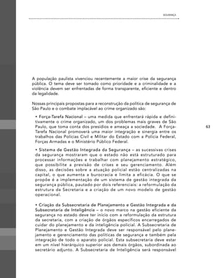 SEgURANÇA




A população paulista vivenciou recentemente a maior crise da segurança
pública. O tema deve ser tomado como prioridade e a criminalidade e a
violência devem ser enfrentadas de forma transparente, eficiente e dentro
da legalidade.

Nossas principais propostas para a reconstrução da política de segurança de
São Paulo e o combate implacável ao crime organizado são:
 • Força-Tarefa Nacional – uma medida que enfrentará rápida e defini-
 tivamente o crime organizado, um dos problemas mais graves de São
 Paulo, que toma conta dos presídios e ameaça a sociedade. A Força-             63
 Tarefa Nacional promoverá uma maior integração e sinergia entre os
 trabalhos das Polícias Civil e Militar do Estado com a Polícia Federal,
 Forças Armadas e o Ministério Público Federal.
 • Sistema de Gestão Integrada da Segurança – as sucessivas crises
 da segurança mostraram que o estado não está estruturado para
 processar informações e trabalhar com planejamento estratégico,
 que possibilite a previsão de crises e seu gerenciamento. Além
 disso, as decisões sobre a atuação policial estão centralizadas na
 capital, o que aumenta a burocracia e limita a eficácia. O que se
 propõe é a implementação de um sistema de gestão integrada da
 segurança pública, pautado por dois referenciais: a reformulação da
 estrutura da Secretaria e a criação de um novo modelo de gestão
 operacional.

 • Criação da Subsecretaria de Planejamento e Gestão Integrada e da
 Subsecretaria de Inteligência – o novo marco na gestão eficiente da
 segurança no estado deve ter início com a reformulação da estrutura
 da secretaria, com a criação de órgãos específicos encarregados de
 cuidar do planejamento e da inteligência policial. A Subsecretaria de
 Planejamento e Gestão Integrada deve ser responsável pelo plane-
 jamento e gerenciamento das políticas de segurança e também pela
 integração de todo o aparato policial. Esta subsecretaria deve estar
 em um nível hierárquico superior aos demais órgãos, subordinada ao
 secretário adjunto. A Subsecretaria de Inteligência será responsável
 