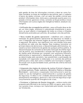 DESENVOLVIMENTO SUSTENTADO E JUSTIÇA SOCIAL




       pela gestão da área de informações criminais e deve ter como fun-
       ções coordenar as áreas de inteligência das polícias, gerir o cadastro
       e banco de dados criminais, criar um setor de análise criminal para
       produzir informações úteis, tanto para a prevenção quanto para a re-
       pressão criminal, gerenciar crimes, controlar as forças-tarefas e trocar
       informações com outros órgãos de inteligência federal, estadual e es-
       trangeiro.

       • Unificação das corregedorias policiais – essa unificação deve se dar
       em um novo órgão, autônomo e subordinado diretamente à secre-
       taria, ao qual caberá a investigação de todos os crimes e infrações
       disciplinares praticados por policiais, de qualquer uma das polícias.

       • Novo modelo de gestão operacional – trabalhará com a descen-
       tralização do gerenciamento operacional da segurança no estado e
       com a integração dos diversos órgãos do sistema de justiça criminal
       e segurança. Na prática, isso significará criar uma direção única para
       as polícias em cada uma das regiões. Essa mudança concretiza um
       princípio básico da democracia: a descentralização administrativa, ne-
64
       cessária ao bom andamento da gestão de qualquer política pública. A
       descentralização do comando se dará pela instituição de chefias regio-
       nais de polícia, que coordenarão a atuação das forças de segurança.
       As chefias serão eficientes por contarem com autonomia financeira,
       administrativa e operacional e obedecerão as políticas de seguran-
       ça determinadas pelo secretário. Isso possibilitará a participação da
       sociedade civil organizada na elaboração e no controle das políticas
       públicas para a área, bem como o trabalho com municípios e regiões,
       de acordo com as peculiaridades locais, partindo de critérios técnicos
       e científicos.

       • Integração dos órgãos do sistema de Justiça Criminal e Seguran-
       ça (forças policiais, Poder Judiciário, Ministério Público e Guardas
       Municipais) – estimulará a cooperação interinstitucional e será ba-
       seada no uso da inteligência, potencializando o sucesso da gestão
       da segurança. A idéia é criar unidades descentralizadas para fazer
       planejamento estratégico, gerenciar o dia-a-dia da segurança e agir
       conjuntamente quando da emergência de crises.
       • Fortalecer o Gabinete de Gestão Integrada – embora tenha sido
       proposto pelo Ministério da Justiça em 2003, só agora, após inúme-
       ras e graves crises, começa a ser implantado pelo estado, mas deve
       ser fortalecido.
 